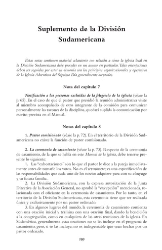 180
Suplemento de la División
Sudamericana
Estas notas contienen material aclaratorio con relación a cómo la iglesia local en
la División Sudamericana debe proceder en un asunto en particular.tales orientaciones
deben ser seguidas por estar en armonía con los principios organizacionales y operativos
de la Iglesia Adventista del Séptimo Día generalmente aceptados.
Nota del capítulo 7
Notificación a las personas excluidas de la feligresía de la iglesia (véase la
p. 65). En el caso de que el pastor que presidió la reunión administrativa visite
al miembro acompañado de otro integrante de la comisión para comunicar
personalmente las razones de la disciplina,quedará suplida la comunicación por
escrito prevista en el Manual.
Notas del capítulo 8
1. Pastor comisionado (véase la p. 72). En el territorio de la División Sud-
americana no existe la función de pastor comisionado.
2. La ceremonia de casamiento (véase la p. 73). Respecto de la ceremonia
de casamiento, de la que se habla en este Manual de la iglesia, debe tenerse pre-
sente lo siguiente:
1. Las “exhortaciones” son lo que el pastor le dice a la pareja inmediata-
mente antes de tomarle los votos. No es el sermonete; es una especificación de
las responsabilidades que cada uno de los novios adquiere para con su cónyuge
y su futura familia.
2. La División Sudamericana, con la expresa autorización de la Junta
Directiva de la Asociación General, no aprobó la “excepción” mencionada, re-
lacionada con el oficiante en la ceremonia de casamiento. Por lo tanto, en el
territorio de la División Sudamericana, esta ceremonia tiene que ser realizada
única y exclusivamente por un pastor ordenado.
3. En algunos lugares del mundo, la ceremonia de casamiento comienza
con una oración inicial y termina con una oración final, dando la bendición
a la congregación, como en cualquiera de las otras reuniones de la iglesia. En
Sudamérica, generalmente estas oraciones no se las incluye en el programa de
casamiento, pero, si se las incluye, no es indispensable que sean hechas por un
pastor ordenado.
 
