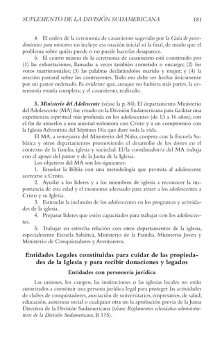181
SUPLEMENto DE LA DIvISIóN SUDAMErIcANA
4. El orden de la ceremonia de casamiento sugerido por la Guía de proce-
dimientos para ministros no incluye esa oración inicial ni la final, de modo que el
problema sobre quién puede o no puede hacerlas desaparece.
5. El centro mismo de la ceremonia de casamiento está constituido por
(1) las exhortaciones, llamadas a veces también cometido o encargo; (2) los
votos matrimoniales; (3) las palabras declarándolos marido y mujer; y (4) la
oración pastoral sobre los contrayentes.Todo eso debe ser hecho únicamente
por un pastor ordenado. Es evidente que, aunque no hubiera más partes, la ce-
remonia estaría completa; y el casamiento, realizado.
3. Ministerio del Adolescente (véase la p. 84). El departamento Ministerio
delAdolescente (MA) fue creado en la División Sudamericana para facilitar una
experiencia espiritual más profunda en los adolescentes (de 13 a 16 años); con
el fin de atraerlos a una amistad redentora con Cristo y a un compromiso con
la Iglesia Adventista del Séptimo Día que dure toda la vida.
El MA, a semejanza del Ministerio del Niño, coopera con la Escuela Sa-
bática y otros departamentos promoviendo el desarrollo de los dones en el
contexto de la familia, iglesia y sociedad. El/la coordinador/a del MA trabaja
con el apoyo del pastor y de la Junta de la Iglesia.
Los objetivos del MA son los siguientes:
1. Enseñar la Biblia con una metodología que permita al adolescente
acercarse a Cristo.
2. Ayudar a los líderes y a los miembros de iglesia a reconocer la im-
portancia de esta edad y el momento adecuado para atraer a los adolescentes a
Cristo y su Iglesia.
3. Estimular la inclusión de los adolescentes en los programas y activida-
des de la iglesia.
4. Preparar líderes que estén capacitados para trabajar con los adolescen-
tes.
5. Trabajar en estrecha relación con otros departamentos de la iglesia,
especialmente Escuela Sabática, Ministerio de la Familia, Ministerio Joven y
Ministerio de Conquistadores y Aventureros.
Entidades Legales constituidas para cuidar de las propieda-
des de la Iglesia y para recibir donaciones y legados
Entidades con personería jurídica
Las uniones, los campos, las instituciones o las iglesias locales no están
autorizados a constituir una persona jurídica legal para proteger las actividades
de clubes de conquistadores, asociación de universitarios, empresarios, de salud,
educación, asistencia social o cualquier otra sin la aprobación previa de la Junta
Directiva de la División Sudamericana (véase reglamentos eclesiástico-administra-
tivos de la División Sudamericana, B 115).
 
