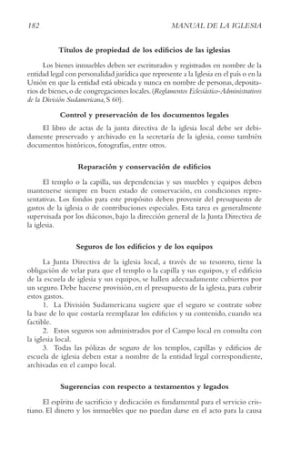 182 MANUAL DE LA IGLESIA
Títulos de propiedad de los edificios de las iglesias
Los bienes inmuebles deben ser escriturados y registrados en nombre de la
entidad legal con personalidad jurídica que represente a la Iglesia en el país o en la
Unión en que la entidad está ubicada y nunca en nombre de personas, deposita-
rios de bienes,o de congregaciones locales.(reglamentos Eclesiástico-Administrativos
de la División Sudamericana, S 60).
Control y preservación de los documentos legales
El libro de actas de la junta directiva de la iglesia local debe ser debi-
damente preservado y archivado en la secretaría de la iglesia, como también
documentos históricos, fotografías, entre otros.
Reparación y conservación de edificios
El templo o la capilla, sus dependencias y sus muebles y equipos deben
mantenerse siempre en buen estado de conservación, en condiciones repre-
sentativas. Los fondos para este propósito deben provenir del presupuesto de
gastos de la iglesia o de contribuciones especiales. Esta tarea es generalmente
supervisada por los diáconos, bajo la dirección general de la Junta Directiva de
la iglesia.
Seguros de los edificios y de los equipos
La Junta Directiva de la iglesia local, a través de su tesorero, tiene la
obligación de velar para que el templo o la capilla y sus equipos, y el edificio
de la escuela de iglesia y sus equipos, se hallen adecuadamente cubiertos por
un seguro. Debe hacerse provisión, en el presupuesto de la iglesia, para cubrir
estos gastos.
1. La División Sudamericana sugiere que el seguro se contrate sobre
la base de lo que costaría reemplazar los edificios y su contenido, cuando sea
factible.
2. Estos seguros son administrados por el Campo local en consulta con
la iglesia local.
3. Todas las pólizas de seguro de los templos, capillas y edificios de
escuela de iglesia deben estar a nombre de la entidad legal correspondiente,
archivadas en el campo local.
Sugerencias con respecto a testamentos y legados
El espíritu de sacrificio y dedicación es fundamental para el servicio cris-
tiano. El dinero y los inmuebles que no puedan darse en el acto para la causa
 