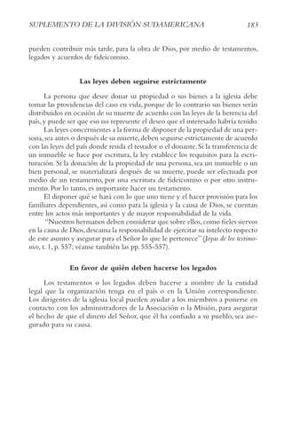 183
SUPLEMENto DE LA DIvISIóN SUDAMErIcANA
pueden contribuir más tarde, para la obra de Dios, por medio de testamentos,
legados y acuerdos de fideicomiso.
Las leyes deben seguirse estrictamente
La persona que desee donar su propiedad o sus bienes a la iglesia debe
tomar las providencias del caso en vida, porque de lo contrario sus bienes serán
distribuidos en ocasión de su muerte de acuerdo con las leyes de la herencia del
país,y puede ser que eso no represente el deseo que el interesado habría tenido.
Las leyes concernientes a la forma de disponer de la propiedad de una per-
sona,sea antes o después de su muerte,deben seguirse estrictamente de acuerdo
con las leyes del país donde resida el testador o el donante.Si la transferencia de
un inmueble se hace por escritura, la ley establece los requisitos para la escri-
turación. Si la donación de la propiedad de una persona, sea un inmueble o un
bien personal, se materializará después de su muerte, puede ser efectuada por
medio de un testamento, por una escritura de fideicomiso o por otro instru-
mento. Por lo tanto, es importante hacer un testamento.
El disponer qué se hará con lo que uno tiene y el hacer provisión para los
familiares dependientes, así como para la iglesia y la causa de Dios, se cuentan
entre los actos más importantes y de mayor responsabilidad de la vida.
“Nuestros hermanos deben considerar que sobre ellos,como fieles siervos
en la causa de Dios,descansa la responsabilidad de ejercitar su intelecto respecto
de este asunto y asegurar para el Señor lo que le pertenece” (Joyas de los testimo-
nios, t. 1, p. 557; véanse también las pp. 555-557).
En favor de quién deben hacerse los legados
Los testamentos o los legados deben hacerse a nombre de la entidad
legal que la organización tenga en el país o en la Unión correspondiente.
Los dirigentes de la iglesia local pueden ayudar a los miembros a ponerse en
contacto con los administradores de la Asociación o la Misión, para asegurar
el hecho de que el dinero del Señor, que él ha confiado a su pueblo, sea ase-
gurado para su causa.
 