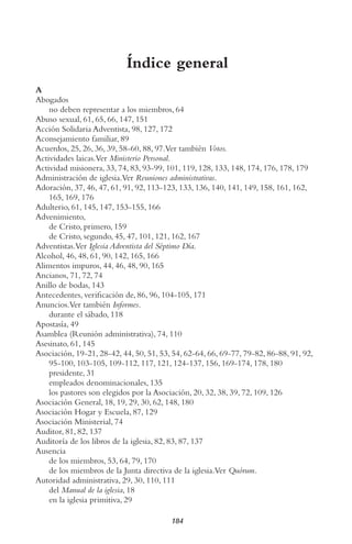 184
Índice general
A
Abogados
no deben representar a los miembros, 64
Abuso sexual, 61, 65, 66, 147, 151
Acción Solidaria Adventista, 98, 127, 172
Aconsejamiento familiar, 89
Acuerdos, 25, 26, 36, 39, 58-60, 88, 97.Ver también Votos.
Actividades laicas.Ver Ministerio Personal.
Actividad misionera, 33, 74, 83, 93-99, 101, 119, 128, 133, 148, 174, 176, 178, 179
Administración de iglesia.Ver Reuniones administrativas.
Adoración, 37, 46, 47, 61, 91, 92, 113-123, 133, 136, 140, 141, 149, 158, 161, 162,
165, 169, 176
Adulterio, 61, 145, 147, 153-155, 166
Advenimiento,
de Cristo, primero, 159
de Cristo, segundo, 45, 47, 101, 121, 162, 167
Adventistas.Ver Iglesia Adventista del Séptimo Día.
Alcohol, 46, 48, 61, 90, 142, 165, 166
Alimentos impuros, 44, 46, 48, 90, 165
Ancianos, 71, 72, 74
Anillo de bodas, 143
Antecedentes, verificación de, 86, 96, 104-105, 171
Anuncios.Ver también Informes.
durante el sábado, 118
Apostasía, 49
Asamblea (Reunión administrativa), 74, 110
Asesinato, 61, 145
Asociación, 19-21, 28-42, 44, 50, 51, 53, 54, 62-64, 66, 69-77, 79-82, 86-88, 91, 92,
95-100, 103-105, 109-112, 117, 121, 124-137, 156, 169-174, 178, 180
presidente, 31
empleados denominacionales, 135
los pastores son elegidos por la Asociación, 20, 32, 38, 39, 72, 109, 126
Asociación General, 18, 19, 29, 30, 62, 148, 180
Asociación Hogar y Escuela, 87, 129
Asociación Ministerial, 74
Auditor, 81, 82, 137
Auditoría de los libros de la iglesia, 82, 83, 87, 137
Ausencia
de los miembros, 53, 64, 79, 170
de los miembros de la Junta directiva de la iglesia.Ver Quórum.
Autoridad administrativa, 29, 30, 110, 111
del Manual de la iglesia, 18
en la iglesia primitiva, 29
 