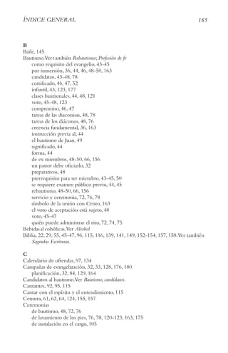 185
ÍnDIce geneRAl
B
Baile, 145
Bautismo.Vert ambién Rebautismo; Profesión de fe
como requisito del evangelio, 43-45
por inmersión, 36, 44, 46, 48-50, 163
candidatos, 43-48, 78
certificado, 46, 47, 52
infantil, 43, 123, 177
clases bautismales, 44, 48, 121
voto, 45-48, 123
compromiso, 46, 47
tareas de las diaconisas, 48, 78
tareas de los diáconos, 48, 76
creencia fundamental, 36, 163
instrucción previa al, 44
el bautismo de Juan, 49
significado, 44
forma, 44
de ex miembros, 48-50, 66, 156
un pastor debe oficiarlo, 32
preparativos, 48
prerrequisito para ser miembro, 43-45, 50
se requiere examen público previo, 44, 45
rebautismo, 48-50, 66, 156
servicio y ceremonia, 72, 76, 78
símbolo de la unión con Cristo, 163
el voto de aceptación está sujeto, 48
voto, 45-47
quién puede administrar el rito, 72, 74, 75
Bebidasal cohólicas.Ver Alcohol
Biblia, 22, 29, 55, 45-47, 96, 115, 116, 139, 141, 149, 152-154, 157, 158.Ver también
Sagradas escrituras.
C
Calendario de ofrendas, 97, 134
Campañas de evangelización, 32, 33, 128, 176, 180
planificación, 32, 84, 129, 164
Candidatos al bautismo.Ver Bautismo, candidatos.
Cantantes, 92, 95, 115
Cantar con el espíritu y el entendimiento, 115
Censura, 61, 62, 64, 124, 155, 157
Ceremonias
de bautismo, 48, 72, 76
de lavamiento de los pies, 76, 78, 120-123, 163, 175
de instalación en el cargo, 105
 