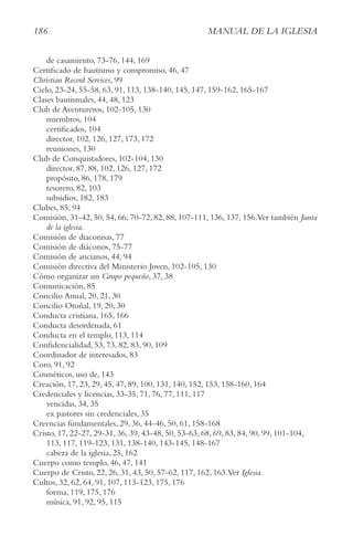 186 MAnUAl De lA IgleSIA
de casamiento, 73-76, 144, 169
Certificado de bautismo y compromiso, 46, 47
christian Record Services, 99
Cielo, 23-24, 55-58, 63, 91, 113, 138-140, 145, 147, 159-162, 165-167
Clases bautismales, 44, 48, 123
Club de Aventureros, 102-105, 130
miembros, 104
certificados, 104
director, 102, 126, 127, 173, 172
reuniones, 130
Club de Conquistadores, 102-104, 130
director, 87, 88, 102, 126, 127, 172
propósito, 86, 178, 179
tesorero, 82, 103
subsidios, 182, 183
Clubes, 85, 94
Comisión, 31-42, 50, 54, 66, 70-72, 82, 88, 107-111, 136, 137, 156.Ver también Junta
de la iglesia.
Comisión de diaconisas, 77
Comisión de diáconos, 75-77
Comisión de ancianos, 44, 94
Comisión directiva del Ministerio Joven, 102-105, 130
Cómo organizar un grupo pequeño, 37, 38
Comunicación, 85
Concilio Anual, 20, 21, 30
Concilio Otoñal, 19, 20, 30
Conducta cristiana, 165, 166
Conducta desordenada, 61
Conducta en el templo, 113, 114
Confidencialidad, 53, 73, 82, 83, 90, 109
Coordinador de interesados, 83
Coro, 91, 92
Cosméticos, uso de, 143
Creación, 17, 23, 29, 45, 47, 89, 100, 131, 140, 152, 153, 158-160, 164
Credenciales y licencias, 33-35, 71, 76, 77, 111, 117
vencidas, 34, 35
ex pastores sin credenciales, 35
Creencias fundamentales, 29, 36, 44-46, 50, 61, 158-168
Cristo, 17, 22-27, 29-31, 36, 39, 43-48, 50, 53-63, 68, 69, 83, 84, 90, 99, 101-104,
113, 117, 119-123, 131, 138-140, 143-145, 148-167
cabeza de la iglesia, 25, 162
Cuerpo como templo, 46, 47, 141
Cuerpo de Cristo, 22, 26, 31, 43, 50, 57-62, 117, 162, 163.Ver Iglesia.
Cultos, 32, 62, 64, 91, 107, 113-123, 175, 176
forma, 119, 175, 176
música, 91, 92, 95, 115
 