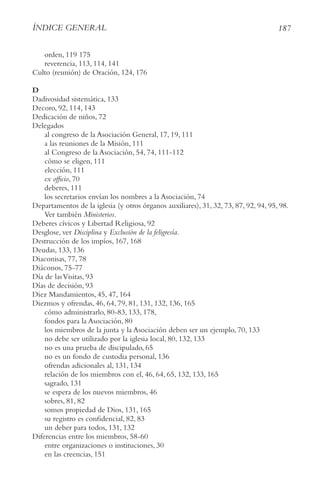 187
ÍnDIce geneRAl
orden, 119 175
reverencia, 113, 114, 141
Culto (reunión) de Oración, 124, 176
D
Dadivosidad sistemática, 133
Decoro, 92, 114, 143
Dedicación de niños, 72
Delegados
al congreso de la Asociación General, 17, 19, 111
a las reuniones de la Misión, 111
al Congreso de la Asociación, 54, 74, 111-112
cómo se eligen, 111
elección, 111
ex officio, 70
deberes, 111
los secretarios envían los nombres a la Asociación, 74
Departamentos de la iglesia (y otros órganos auxiliares), 31, 32, 73, 87, 92, 94, 95, 98.
Ver también Ministerios.
Deberes cívicos y Libertad Religiosa, 92
Desglose, ver Disciplina y exclusión de la feligresía.
Destrucción de los impíos, 167, 168
Deudas, 133, 136
Diaconisas, 77, 78
Diáconos, 75-77
Día de lasVisitas, 93
Días de decisión, 93
Diez Mandamientos, 45, 47, 164
Diezmos y ofrendas, 46, 64, 79, 81, 131, 132, 136, 165
cómo administrarlo, 80-83, 133, 178,
fondos para la Asociación, 80
los miembros de la junta y la Asociación deben ser un ejemplo, 70, 133
no debe ser utilizado por la iglesia local, 80, 132, 133
no es una prueba de discipulado, 65
no es un fondo de custodia personal, 136
ofrendas adicionales al, 131, 134
relación de los miembros con el, 46, 64, 65, 132, 133, 165
sagrado, 131
se espera de los nuevos miembros, 46
sobres, 81, 82
somos propiedad de Dios, 131, 165
su registro es confidencial, 82, 83
un deber para todos, 131, 132
Diferencias entre los miembros, 58-60
entre organizaciones o instituciones, 30
en las creencias, 151
 