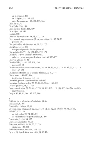 188 MAnUAl De lA IgleSIA
en la religión, 150
en la iglesia, 58, 162, 163
entre las personas, 149-151, 165, 166
Dios, 23-29, 43
Dios Padre, 158, 159
Dios Espíritu Santo, 158, 159
Dios Hijo, 158, 159
Deidad, 158
Director de música, 91, 94, 95, 127, 173
Directores de departamento (departamentales), 31, 32, 34, 73
política, 130
Discapacitados, ministerio a los, 98, 99, 172
Disciplina, 55-66, 157
tiempo del proceso de disciplina, 62
Discipulado, 73, 99, 126, 132, 165, 172, 174
Divorcio, 152.Ver también Matrimonio.
volver a casarse después de divorciarse, 61, 153-155
Disolver iglesias, 39-42
Distrito, líder, 32, 82, 107, 108, 156
pastor, 38, 42
Divisiones de la Asociación General, 28, 29, 33, 37, 41, 52, 73, 87, 93, 97, 111, 118,
132-137, 172
Divisiones infantiles de la Escuela Sabática, 93-97, 174
Divorcio, 61, 151-156, 166
posición de la iglesia, 153-156
Doctrinas, puntos controversiales, 115-117
Doctrinas fundamentales, 29, 36, 44-46, 50, 61, 158-168
Don de profecía, 46, 47, 164
Dones espirituales, 25, 26, 46, 47, 70, 99, 100, 117, 119, 159, 163, 164.Ver también
espíritu Santo.
Drogas, 46, 48, 61, 90, 142, 165, 166
E
Edificios de la iglesia.Ver Propiedades, Iglesia
Educación, 87-89
Educación cristiana, 87, 88
Elecciones: de oficiales de iglesia, 31-38, 62, 69-72, 75-79, 88, 90, 93, 94-99,
102-112, 125, 126
de delegados, 28, 74, 110, 111
de miembros de la Junta escolar, 87-89
Empleados, 31-35, 54, 133
Empleados, retirados, 35, 71
Enfermos, cuidado de, 71, 72, 77, 78
visitación, 128, 141
Entretenimientos, 144-148, 165, 166
Escuela Bíblica deVacaciones, 85, 94, 95, 174
 