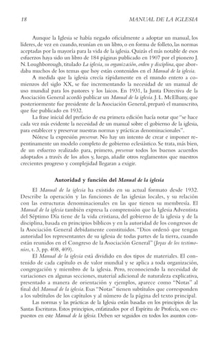 18 MANUAL DE LA IGLESIA
Aunque la Iglesia se había negado oficialmente a adoptar un manual, los
líderes, de vez en cuando, reunían en un libro, o en forma de folleto, las normas
aceptadas por la mayoría para la vida de la iglesia. Quizás el más notable de esos
esfuerzos haya sido un libro de 184 páginas publicado en 1907 por el pionero J.
N.Loughborough,titulado La iglesia,su organización,orden y disciplina,que abor-
daba muchos de los temas que hoy están contenidos en el Manual de la iglesia.
A medida que la iglesia crecía rápidamente en el mundo entero a co-
mienzos del siglo XX, se fue incrementando la necesidad de un manual de
uso mundial para los pastores y los laicos. En 1931, la Junta Directiva de la
Asociación General acordó publicar un Manual de la iglesia. J. L. McElhany, que
posteriormente fue presidente de la Asociación General, preparó el manuscrito,
que fue publicado en 1932.
La frase inicial del prefacio de esa primera edición hacía notar que “se hace
cada vez más evidente la necesidad de un manual sobre el gobierno de la iglesia,
para establecer y preservar nuestras normas y prácticas denominacionales”.
Nótese la expresión preservar. No hay un intento de crear e imponer re-
pentinamente un modelo completo de gobierno eclesiástico.Se trata,más bien,
de un esfuerzo realizado para, primero, preservar todos los buenos acuerdos
adoptados a través de los años y, luego, añadir otros reglamentos que nuestros
crecientes progreso y complejidad llegaran a exigir.
Autoridad y función del Manual de la iglesia
El Manual de la iglesia ha existido en su actual formato desde 1932.
Describe la operación y las funciones de las iglesias locales, y su relación
con las estructuras denominacionales en las que tienen su membresía. El
Manual de la iglesia también expresa la comprensión que la Iglesia Adventista
del Séptimo Día tiene de la vida cristiana, del gobierno de la iglesia y de la
disciplina, basada en principios bíblicos y en la autoridad de los congresos de
la Asociación General debidamente constituidos. “Dios ordenó que tengan
autoridad los representantes de su iglesia de todas partes de la tierra, cuando
están reunidos en el Congreso de la Asociación General” (Joyas de los testimo-
nios, t. 3, pp. 408, 409).
El Manual de la iglesia está dividido en dos tipos de materiales. El con-
tenido de cada capítulo es de valor mundial y se aplica a toda organización,
congregación y miembro de la iglesia. Pero, reconociendo la necesidad de
variaciones en algunas secciones, material adicional de naturaleza explicativa,
presentado a manera de orientación y ejemplos, aparece como “Notas” al
final del Manual de la iglesia. Esas “Notas” tienen subtítulos que corresponden
a los subtítulos de los capítulos y al número de la página del texto principal.
Las normas y las prácticas de la Iglesia están basadas en los principios de las
Santas Escrituras. Estos principios, enfatizados por el Espíritu de Profecía, son ex-
puestos en este Manual de la iglesia. Deben ser seguidos en todos los asuntos con-
 