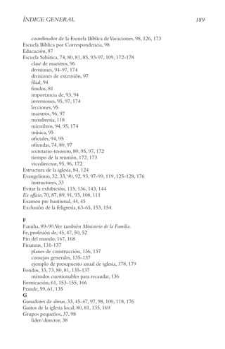 189
ÍnDIce geneRAl
coordinador de la Escuela Bíblica deVacaciones, 98, 126, 173
Escuela Bíblica por Correspondencia, 98
Educación, 87
Escuela Sabática, 74, 80, 81, 85, 93-97, 109, 172-178
clase de maestros, 96
divisiones, 94-97, 174
divisiones de extensión, 97
filial, 94
fondos, 81
importancia de, 93, 94
inversiones, 95, 97, 174
lecciones, 95
maestros, 96, 97
membresía, 118
miembros, 94, 95, 174
música, 95
oficiales, 94, 95
ofrendas, 74, 80, 97
secretario-tesorero, 80, 95, 97, 172
tiempo de la reunión, 172, 173
vicedirector, 95, 96, 172
Estructura de la iglesia, 84, 124
Evangelismo, 32, 33, 90, 92, 93, 97-99, 119, 125-128, 176
instructores, 33
Evitar la exhibición, 115, 136, 143, 144
ex officio, 70, 87, 89, 91, 93, 108, 111
Examen pre bautismal, 44, 45
Exclusión de la feligresía, 63-65, 153, 154.
F
Familia, 89-90.Ver también Ministerio de la Familia.
Fe, profesión de, 45, 47, 50, 52
Fin del mundo, 167, 168
Finanzas, 131-137
planes de construcción, 136, 137
consejos generales, 135-137
ejemplo de presupuesto anual de iglesia, 178, 179
Fondos, 33, 73, 80, 81, 135-137
métodos cuestionables para recaudar, 136
Fornicación, 61, 153-155, 166
Fraude, 59, 61, 135
G
Ganadores de almas, 33, 45-47, 97, 98, 100, 118, 176
Gastos de la iglesia local, 80, 81, 135, 169
Grupos pequeños, 37, 98
líder/director, 38
 