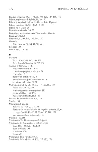 192 MAnUAl De lA IgleSIA
Líderes de iglesia, 69, 71, 74, 75, 108, 126, 127, 156, 176
Libros, registros de la iglesia, 31, 79, 170
Libros, tesorería de iglesia, 83.Ver también Registros.
Libros y revistas, 82, 95, 129, 144, 170
Libros en el Cielo, 24
Licencia ministerial, 33, 72
Licencias y credenciales.Ver credenciales y licencias.
Licor.Ver Alcohol.
Literatura, 82, 93, 119, 136, 144, 170
Llamado
derecho a ser, 30, 34, 41, 50, 66
Loterías, 136
Luz, nueva, 115, 116
M
Maestros
de la escuela, 88, 147, 169, 177
de la Escuela Sabática, 96, 97, 109
Manual de la iglesia, 17-21
autoridad y función, 18, 19
consejos o preguntas relativas, 20
comisión, 19
desarrollo histórico, 17, 18
procedimiento para cambiarlo, 19, 20
términos utilizados, 20, 21
Matrimonio, 61, 72-76, 89, 90, 147-157, 166, 169
ceremonia, 72-76, 169
entre creyentes y no creyentes, 150
postura bíblica, 149, 153
puede ser destruido, 152, 153
Medios de comunicación, 139, 144
Mesías, 159
Miembros de iglesia
derecho de apelar, 34, 50, 66
derecho de ser escuchados en legítima defensa, 63, 64
en regla, 36, 38, 40, 42, 53, 62, 69, 95, 108, 125
que yerran, cómo tratarlos, 55-66
Milenio, 167, 168
Ministerios.Ver Departamentos de la iglesia.
Ministerio de Embajadores, 102-104, 130
líder, 102, 103, 126, 127, 172
líder asociado, 103
reuniones, 130
fondos, 81
Ministerio de la Familia, 89, 90
Ministerio de la Mujer, 99, 100, 127, 172, 174
 