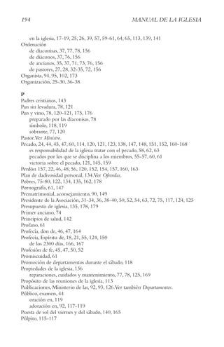 194 MAnUAl De lA IgleSIA
en la iglesia, 17-19, 25, 26, 39, 57, 59-61, 64, 65, 113, 139, 141
Ordenación
de diaconisas, 37, 77, 78, 156
de diáconos, 37, 76, 156
de ancianos, 35, 37, 71, 73, 76, 156
de pastores, 27, 28, 32-35, 72, 156
Organista, 94, 95, 102, 173
Organización, 25-30, 36-38
P
Padres cristianos, 143
Pan sin levadura, 78, 121
Pan y vino, 78, 120-121, 175, 176
preparado por las diaconisas, 78
símbolo, 118, 119
sobrante, 77, 120
Pastor.Ver Ministro.
Pecado, 24, 44, 45, 47, 60, 114, 120, 121, 123, 138, 147, 148, 151, 152, 160-168
es responsabilidad de la iglesia tratar con el pecado, 58, 62, 63
pecados por los que se disciplina a los miembros, 55-57, 60, 61
victoria sobre el pecado, 121, 145, 159
Perdón 157, 22, 46, 48, 56, 120, 152, 154, 157, 160, 163
Plan de dadivosidad personal, 134.Ver Ofrendas.
Pobres, 75-80, 122, 134, 135, 162, 178
Pornografía, 61, 147
Prematrimonial, aconsejamiento, 90, 149
Presidente de la Asociación, 31-34, 36, 38-40, 50, 52, 54, 63, 72, 75, 117, 124, 125
Presupuesto de iglesia, 135, 178, 179
Primer anciano, 74
Principios de salud, 142
Profano, 61
Profecía, don de, 46, 47, 164
Profecía, Espíritu de, 18, 21, 55, 124, 150
de los 2300 días, 166, 167
Profesión de fe, 45, 47, 50, 52
Promiscuidad, 61
Promoción de departamentos durante el sábado, 118
Propiedades de la iglesia, 136
reparaciones, cuidados y mantenimiento, 77, 78, 125, 169
Propósito de las reuniones de la iglesia, 113
Publicaciones, Ministerio de las, 92, 93, 126.Ver también Departamentos.
Público, examen, 44
oración en, 119
adoración en, 92, 117-119
Puesta de sol del viernes y del sábado, 140, 165
Púlpito, 115-117
 