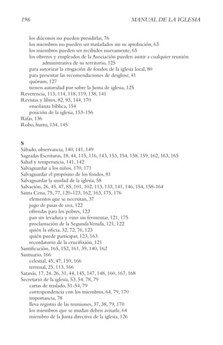 196 MAnUAl De lA IgleSIA
los diáconos no pueden presidirlas, 76
los miembros no pueden ser trasladados sin su aprobación, 63
los miembros pueden ser recibidos nuevamente, 65
los obreros y empleados de la Asociación pueden asistir a cualquier reunión
administrativa de su territorio, 125
para autorizar la erogación de fondos de la iglesia local, 80
para presentar las recomendaciones de desglose, 41
quórum, 127
tienen autoridad por sobre la Junta de iglesia, 125
Reverencia, 113, 114, 118, 119, 138, 141
Revistas y libros, 82, 93, 144, 170
enseñanza bíblica, 154
posición de la iglesia, 153-156
Rifas, 136
Robo, hurto, 134, 145
S
Sábado, observancia, 140, 141, 149
Sagradas Escrituras, 18, 44, 115, 116, 143, 153, 154, 158, 159, 162, 163, 165
Salud y temperancia, 141, 142
Salvaguardar a los niños, 170, 171
Salvaguardar el propósito de los fondos, 81
Salvaguardar la unidad de la iglesia, 58
Salvación, 26, 45, 47, 85, 101, 102, 113, 133, 141, 146, 154, 158-164
Santa Cena, 75, 77, 120-123, 162, 163, 175, 176
elementos que se necesitan, 37
jugo de pasas de uva, 122
ofrendas para los pobres, 122
pan sin levadura y vino sin fermentar, 121, 175
proclamación de la SegundaVenida, 121, 122
quién la oficia, 32, 72, 76, 123
quién puede participar, 123, 163
recordatorio de la crucifixión, 121
Santificación, 165, 152, 161, 39, 140, 162
Santuario, 166
celestial, 45, 47, 159, 166
terrenal, 25, 113, 166
Satanás, 17, 24, 26, 31, 44, 145, 147, 148, 160, 167, 168
Secretario de la iglesia, 53, 54, 78, 79
cartas de traslado, 51-54, 79
correspondencia con los miembros, 64, 79, 170
importancia, 78
lleva registro de las reuniones, 37, 38, 79, 170
los miembros que se mudan deben avisarle, 64
miembro de la Junta directiva de la iglesia, 126
 