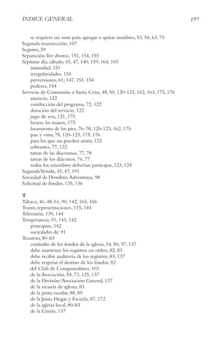 197
ÍnDIce geneRAl
se requiere un voto para agregar o quitar nombres, 53, 54, 63, 79
Segunda resurrección, 167
Seguros, 59
Separación.Ver divorcio, 151, 154, 155
Séptimo día, sábado, 45, 47, 140, 159, 164, 165
intimidad, 151
irregularidades, 154
perversiones, 61, 147, 151, 154
poderes, 154
Servicio de Comunión o Santa Cena, 48, 50, 120-123, 162, 163, 175, 176
anuncio, 122
conducción del programa, 72, 122
duración del servicio, 122
jugo de uva, 121, 175
lavarse las manos, 175
lavamiento de los pies, 76-78, 120-123, 162, 175
pan y vino, 78, 120-123, 175, 176
para los que no pueden asistir, 123
sobrantes, 77, 122
tareas de las diaconisas, 77, 78
tareas de los diáconos, 76, 77
todos los miembros deberían participar, 123, 124
SegundaVenida, 45, 47, 101
Sociedad de Hombres Adventistas, 98
Solicitud de fondos, 135, 136
T
Tabaco, 46, 48, 61, 90, 142, 165, 166
Teatro, representaciones, 115, 144
Televisión, 139, 144
Temperancia, 91, 141, 142
principios, 142
sociedades de, 91
Tesorero, 80-83
custiodio de los fondos de la iglesia, 54, 80, 97, 137
debe mantener los registros en orden, 82, 83
debe recibir auditoría de los registros, 83, 137
debe respetar el destino de los fondos, 82
del Club de Conquistadores, 103
de la Asociación, 54, 73, 125, 137
de la División/Asociación General, 137
de la escuela de iglesia, 83
de la junta escolar, 88, 89
de la Junta Hogar y Escuela, 87, 172
de la iglesia local, 80-83
de la Unión, 137
 