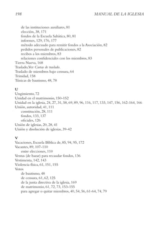 198 MAnUAl De lA IgleSIA
de las instituciones auxiliares, 81
elección, 38, 171
fondos de la Escuela Sabática, 80, 81
informes, 129, 176, 177
método adecuado para remitir fondos a la Asociación, 82
pedidos personales de publicaciones, 82
recibos a los miembros, 83
relaciones confidenciales con los miembros, 83
Tierra Nueva, 168
Traslado,Ver cartas de traslado.
Traslado de miembros bajo censura, 64
Trinidad, 158
Túnicas de bautismo, 48, 78
U
Ungimiento, 72
Unidad en el matrimonio, 150-152
Unidad en la iglesia, 24, 27, 31, 58, 69, 89, 96, 116, 117, 133, 147, 156, 162-164, 166
Unión, autoridad, 41, 111
constitución, 28, 111
fondos, 133, 137
oficiales, 126
Unión de iglesias, 20, 28, 41
Unión y disolución de iglesias, 39-42
V
Vacaciones, Escuela Bíblica de, 85, 94, 95, 172
Vacantes, 89, 107-110
entre elecciones, 110
Ventas (de bazar) para recaudar fondos, 136
Vestimenta, 142, 143
Violencia física, 61, 151, 155
Votos
de bautismo, 48
de censura, 61, 62, 125
de la junta directiva de la iglesia, 169
de matrimonio, 61, 72, 73, 153-155
para agregar o quitar miembros, 40, 54, 56, 61-64, 74, 79
 