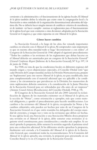 19
¿POR QUéTENER UN MANUAL DE LA IGLESIA?
cernientes a la administración y el funcionamiento de las iglesias locales.El Manual
de la iglesia también define la relación que existe entre la congregación local y la
Asociación u otras entidades de la organización denominacional adventista del sép-
timo día.No se debería hacer ningún intento de establecer criterios de membresía,
ni de instituir –ni hacer cumplir– normas ni reglamentos para el funcionamiento
de la iglesia local que sean contrarios a estas decisiones adoptadas por la Asociación
General en Congreso,y que están expuestas en este Manual de la iglesia.
Cómo hacer cambios
La Asociación General, a lo largo de los años, fue votando importantes
cambios en relación con el Manual de la iglesia.Al comprender cuán importante
es que en nuestra obra mundial todo se haga “decentemente y con orden”, el
Congreso de la Asociación General de 1946 adoptó el siguiente procedimiento:
“Todos los cambios o las revisiones de los reglamentos que deban hacerse en
el Manual deberán ser autorizados por un congreso de la Asociación General”
(General Conference Report [Informe de la Asociación General], Nº 8, p. 197, 14
de junio de 1946).
En 1948, en vista de que las condiciones locales en diferentes regiones del
mundo exigen a veces disposiciones especiales, el Concilio Otoñal votó “que
cada División del Campo mundial,incluso la División Norteamericana,prepare
un ‘Suplemento’ para este nuevo Manual de la iglesia, no para modificarlo, sino
para complementarlo con el material adicional que sea aplicable a las condi-
ciones y las circunstancias que prevalezcan en la División; los manuscritos de
estos suplementos deberán someterse a la consideración de la Junta Directiva
de la Asociación General para ser refrendados por ella antes de ser impresos”
(Autumn Council Actions [Resoluciones del Concilio Otoñal], 1948, p. 19).
El Congreso de la Asociación General del año 2000 autorizó la reclasi-
ficación de algunos de los materiales existentes en el Manual de la iglesia, en
la sección de “Notas”, como orientación y ejemplos, más que como mate-
rial obligatorio, y aprobó el procedimiento para hacerle modificaciones. Los
cambios o las revisiones del Manual de la iglesia, exceptuadas las Notas y los
cambios editoriales, solo pueden ser hechos por voto de un Congreso de la
Asociación General en el que estén reunidos los delegados del cuerpo mun-
dial de creyentes, y tengan voz y voto en las revisiones que deben ser hechas.
Si una iglesia local, una Asociación o una Asociación/Misión desea proponer
una revisión en el Manual de la iglesia, debe someter estas revisiones al si-
guiente nivel constituyente, para consideración y estudio más amplios. Si ese
nivel aprueba la propuesta, debe someter la revisión sugerida al próximo nivel
para una evaluación adicional. Si los diferentes niveles aprueban la propuesta,
finalmente será enviada a la Comisión del Manual de la iglesia de la Asocia-
ción General, que considerará todas las recomendaciones. Si la Comisión del
Manual de la iglesia aprueba una revisión, la preparará para presentarla en un
Concilio Anual y/o en el Congreso de la Asociación General.
 