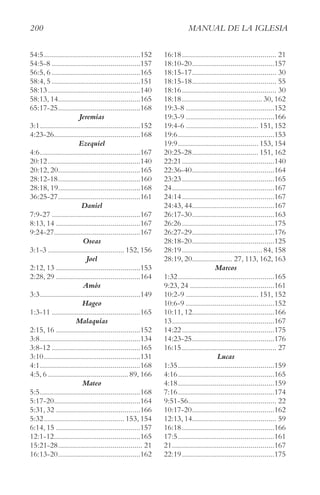 200 MAnUAl De lA IgleSIA
54:5................................................152
54:5-8 ............................................157
56:5, 6 ............................................165
58:4, 5 ............................................151
58:13..............................................140
58:13, 14.........................................165
65:17-25.........................................168
Jeremías
3:1..................................................152
4:23-26...........................................168
Ezequiel
4:6..................................................167
20:12..............................................140
20:12, 20.........................................165
28:12-18.........................................160
28:18, 19.........................................168
36:25-27.........................................161
Daniel
7:9-27 ............................................167
8:13, 14 ..........................................167
9:24-27...........................................167
Oseas
3:1-3 ...................................... 152, 156
Joel
2:12, 13 ..........................................153
2:28, 29 ..........................................164
Amós
3:3..................................................149
Hageo
1:3-11 ............................................165
Malaquías
2:15, 16 ..........................................152
3:8..................................................134
3:8-12 ............................................165
3:10................................................131
4:1..................................................168
4:5, 6 ........................................89, 166
Mateo
5:5..................................................168
5:17-20...........................................164
5:31, 32 ..........................................166
5:32........................................ 153, 154
6:14, 15 ..........................................157
12:1-12...........................................165
15:21-28.......................................... 21
16:13-20.........................................162
16:18............................................... 21
18:10-20.........................................157
18:15-17.......................................... 30
18:15-18.......................................... 55
18:16............................................... 30
18:18........................................30, 162
19:3-8 ............................................152
19:3-9 ............................................166
19:4-6 .................................... 151, 152
19:6................................................153
19:9........................................ 153, 154
20:25-28................................. 151, 162
22:21..............................................140
22:36-40.........................................164
23:23..............................................165
24...................................................167
24:14..............................................167
24:43, 44.........................................167
26:17-30.........................................163
26:26..............................................175
26:27-29.........................................176
28:18-20.........................................125
28:19........................................84, 158
28:19, 20.................... 27, 113, 162, 163
Marcos
1:32................................................165
9:23, 24 ..........................................161
10:2-9 .................................... 151, 152
10:6-9 ............................................152
10:11, 12.........................................166
13...................................................167
14:22..............................................175
14:23-25.........................................176
16:15............................................... 27
Lucas
1:35................................................159
4:16................................................165
4:18................................................159
7:16................................................174
9:51-56............................................ 22
10:17-20.........................................162
12:13, 14.......................................... 59
16:18..............................................166
17:5................................................161
21...................................................167
22:19..............................................175
 