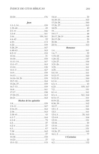201
ÍnDIce De cItAS BÍBlIcAS
22:20..............................................176
Juan
1:1-3, 14.........................................159
1:35-40............................................ 49
2:1-11 ............................................166
3:3-8 ..............................................161
3:16........................................ 159, 161
4:4-42 ............................................. 22
4:23................................................113
5:22................................................159
5:28, 29 ..........................................167
6:48-63...........................................163
8:2-11 ............................................153
10:16............................................... 21
10:30..............................................159
11:11-14.........................................167
13:1-17...........................................163
13:10..............................................120
14:1-3 ............................................167
14:9................................................159
14:13..............................................159
14:16-18, 26 ...................................159
15:7-10...........................................164
15:26, 27.........................................159
16:7-13...........................................159
16:8................................................161
17:17..............................................158
17:20-23.........................................163
20:21..............................................162
Hechos de los apóstoles
1:8..................................................159
1:9-11 ............................................167
2:14-21...........................................164
2:38................................................163
2:38-41............................................ 43
6:1-7 ..............................................164
6:1-8 ............................................... 75
6:2................................................... 27
6:2-4 ............................................... 27
6:3................................................... 67
7:38 ...............................................162
8:14................................................. 27
10:38..............................................159
14:23............................................... 27
15:1-32...........................................115
15:41............................................... 22
16:30-33.........................................163
17:24-28.........................................160
17:26, 27.........................................163
18:25............................................... 49
19.................................................... 49
19:1-7 ............................................. 48
20:17, 28-31 .................................... 68
20:17-28.......................................... 29
20:28............................................... 23
22:16..............................................163
Romanos
1:4..................................................161
1:6, 7 ............................................... 22
1:19-32...........................................160
1:20-32...........................................147
1:24-27...........................................154
3:21-26...........................................161
3:25................................................161
4:25................................................161
5:6-10 ............................................161
5:12-17...........................................160
5:12-21...........................................160
6:1-6 ..............................................163
6:3, 4 ............................................... 43
6:23........................................ 159, 167
7:2..................................................151
8:1-4 ..............................................161
8:3, 4 ...................................... 161, 164
8:14-17...........................................161
8:19-22...........................................160
8:38, 39 ..........................................162
10:17..............................................161
12:1, 2 ............................................166
12:2................................................161
12:4, 5 ......................................25, 163
12:4-8 ............................................164
12:10..............................................151
12:18............................................... 59
13:10..............................................151
14:19..............................................151
15:26, 27.........................................165
16:1, 2 ............................................. 77
1 Corintios
1:2 .................................................. 22
4:2..................................................132
 