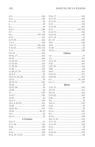202 MAnUAl De lA IgleSIA
4:9..................................................160
5:11................................................123
5:11, 13 ........................................... 30
6...................................................... 59
6:1................................................... 59
6:2, 3 ..............................................168
6:7................................................... 59
6:9.......................................... 147, 154
6:19................................................141
6:19, 20 ..........................................166
7:3, 4 ..............................................152
7:10, 11 .................................. 156, 166
7:10-15................................... 153, 154
7:11................................................152
9:9-14 ............................................165
10:16, 17.........................................163
10:31..............................................166
11:23, 24.........................................175
11:23-30.........................................163
11:25, 26.........................................176
11:26..............................................122
11:28, 27, 29...................................123
12:4, 5 ............................................. 26
12:9-11, 27, 28................................164
12:12............................................... 26
12:12-14.........................................163
12:18............................................... 25
12:27, 28.......................................... 26
12:28............................................... 22
13 ..................................................153
13:4-7 ............................................156
14:40 .............................................. 16
15:3, 4 ............................................159
15:3, 4, 20-22..................................161
15:28..............................................159
15:51-54.........................................167
15:54 .........................................45, 47
16:1 ................................................ 22
16:19............................................... 22
2 Corintios
2:5-11 ............................................. 30
3:17, 18 ..........................................162
3:18................................................159
4:6 .................................................144
5:10................................................162
5:14, 15, 19-21 ...............................161
5:16, 17 .........................................163
5:17-19 ..........................................159
5:17-21...........................................161
5:19................................................152
5:19, 20 ..........................................160
6:14 ....................................... 149, 166
6:14-7:1..........................................166
6:15-18 ..........................................145
6:17, 18 ..........................................44
8:1-15 ...........................................165
10:5 ...............................................166
10:8 ................................................29
11:28 ..............................................22
13:14..............................................158
Gálatas
1:2 ..................................................27
1:4 .................................................161
3:13, 14 .........................................161
3:26 ...............................................161
3:27, 29 .........................................163
3:28 ................................................22
4:4-7 .............................................161
5:19-21 ..........................................151
5:22-25 ..........................................162
6:1............................................30, 156
6:1, 2 ..............................................157
Efesios
1:22, 23 ..........................................162
2:5-10 ............................................161
2:8-10 ............................................164
2:19-22...........................................162
2:20................................................. 29
3:6................................................... 22
3:8-11 ............................................162
3:10................................................. 22
3:21................................................. 22
4:1-6 ..............................................163
4:3..................................................115
4:4-6 ..............................................158
4:8, 11-16.......................................164
4:11, 12 ..........................................159
4:11-15...........................................162
4:12................................................. 22
4:13................................................116
4:14-16...........................................163
4:16................................................. 84
 