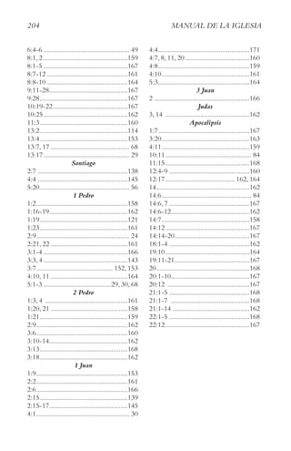 204 MAnUAl De lA IgleSIA
6:4-6 ............................................... 49
8:1, 2 ..............................................159
8:1-5 ..............................................167
8:7-12 ............................................161
8:8-10 ............................................164
9:11-28...........................................167
9:28................................................167
10:19-22.........................................167
10:25..............................................162
11:3................................................160
13:2................................................114
13:4................................................153
13:7, 17 ........................................... 68
13:17............................................... 29
Santiago
2:7 .................................................138
4:4 .................................................145
5:20................................................. 56
1 Pedro
1:2..................................................158
1:16-19...........................................162
1:19................................................121
1:23................................................161
2:9................................................... 24
2:21, 22 ..........................................161
3:1-4 ..............................................166
3:3, 4 ..............................................143
3:7.......................................... 152, 153
4:10, 11 ..........................................164
5:1-3 .....................................29, 30, 68
2 Pedro
1:3, 4 .............................................161
1:20, 21 ..........................................158
1:21................................................159
2:9..................................................162
3:6..................................................160
3:10-14...........................................162
3:13................................................168
3:18................................................162
1 Juan
1:9..................................................153
2:2..................................................161
2:6..................................................166
2:15................................................139
2:15-17...........................................145
4:1................................................... 30
4:4..................................................171
4:7, 8, 11, 20 ...................................160
4:8..................................................159
4:10................................................161
5:3..................................................164
3 Juan
2 ....................................................166
Judas
3, 14 ..............................................162
Apocalipsis
1:7..................................................167
3:20................................................163
4:11................................................159
10:11............................................... 84
11:15..............................................168
12:4-9 ............................................160
12:17...................................... 162, 164
14...................................................162
14:6................................................. 84
14:6, 7 ............................................167
14:6-12...........................................162
14:7................................................158
14:12..............................................167
14:14-20.........................................167
18:1-4 ............................................162
19:10..............................................164
19:11-21.........................................167
20...................................................168
20:1-10...........................................167
20:12 .............................................167
21:1-5 ............................................168
21:1-7 ...........................................168
21:1-14 ..........................................162
22:1-5 ............................................168
22:12..............................................167
 