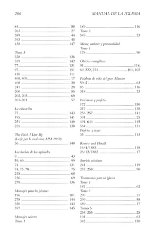 206 MAnUAl De lA IgleSIA
84..................................................... 58
263 .................................................. 27
389................................................... 44
393 .................................................. 45
438 ................................................ 147
tomo 3
328 ................................................ 136
359................................................. 142
77................................................... 131
97................................................... 151
410 ................................................ 111
408, 409............................................ 17
408 .................................................. 30
241 .................................................. 28
200 .................................................. 55
202, 203............................................ 60
201-203............................................ 57
la educación
77................................................... 143
195................................................. 141
251 ................................................ 140
255................................................. 138
the Faith I live By
(la fe por la cual vivo, MM 1959)
36 .................................................. 140
los hechos de los apóstoles
9 ...................................................... 43
59, 60 ............................................... 99
74 .................................................. 131
74, 75, 78.......................................... 75
215................................................... 68
226................................................... 69
278................................................. 136
Mensajes para los jóvenes
196................................................. 101
278 ................................................ 144
350 ................................................ 143
397 ................................................ 145
Mensajes selectos
tomo 1
189................................................. 116
tomo 2
549................................................... 23
Mente, carácter y personalidad
tomo 1
178................................................... 90
Obreros evangélicos
91...................................................118,
69, 222, 223.............................101, 102
Palabras de vida del gran Maestro
50, 51 ............................................... 63
85 .................................................. 116
318................................................... 23
Patriarcas y profetas
172................................................. 150
217 ................................................ 138
256, 257.......................................... 141
391................................................... 25
491, 644 ........................................ 145
564................................................. 131
Profetas y reyes
35 .................................................. 113
Review and Herald
14/4/1885 ..................................... 118
26/12/1882 ..................................... 17
Servicio cristiano
241 ................................................ 119
257, 258............................................ 90
testimonios para la iglesia
tomo 1
187................................................... 62
tomo 3
298 .................................................. 57
299................................................... 58
489................................................... 17
Tomo 5
254, 255 .......................................... 25
101................................................... 63
342................................................. 150
 