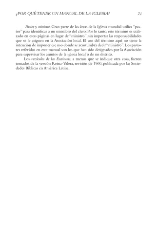 21
¿POR QUéTENER UN MANUAL DE LA IGLESIA?
Pastor y ministro. Gran parte de las áreas de la Iglesia mundial utiliza “pas-
tor” para identificar a un miembro del clero. Por lo tanto, este término es utili-
zado en estas páginas en lugar de “ministro”, sin importar las responsabilidades
que se le asignen en la Asociación local. El uso del término aquí no tiene la
intención de imponer ese uso donde se acostumbra decir“ministro”.Los pasto-
res referidos en este manual son los que han sido designados por la Asociación
para supervisar los asuntos de la iglesia local o de un distrito.
Los versículos de las Escrituras, a menos que se indique otra cosa, fueron
tomados de la versión Reina-Valera, revisión de 1960, publicada por las Socie-
dades Bíblicas en América Latina.
 