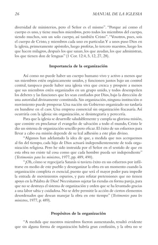 26 MANUAL DE LA IGLESIA
diversidad de ministerios, pero el Señor es el mismo”. “Porque así como el
cuerpo es uno, y tiene muchos miembros, pero todos los miembros del cuerpo,
siendo muchos, son un solo cuerpo, así también Cristo”.“Vosotros, pues, sois
el cuerpo de Cristo, y miembros cada uno en particular.Y a unos puso Dios en
la iglesia, primeramente apóstoles, luego profetas, lo tercero maestros, luego los
que hacen milagros, después los que sanan, los que ayudan, los que administran,
los que tienen don de lenguas” (1 Cor. 12:4, 5, 12, 27, 28).
Importancia de la organización
Así como no puede haber un cuerpo humano vivo y activo a menos que
sus miembros estén orgánicamente unidos, y funcionen juntos bajo un control
central, tampoco puede haber una iglesia viva que crezca y prospere a menos
que sus miembros estén organizados en un grupo unido, y todos desempeñen
los deberes y las funciones que les sean confiados por Dios, bajo la dirección de
una autoridad divinamente constituida.Sin organización,ninguna institución o
movimiento puede prosperar.Una nación sin Gobierno organizado no tardaría
en hundirse en el caos. Una empresa comercial sin organización fracasaría.Así
ocurriría con la iglesia: sin organización, se desintegraría y perecería.
Para que la iglesia se desarrolle saludablemente y cumpla su gloriosa misión,
que consiste en proclamar el evangelio de salvación a todo el mundo, Cristo le
dio un sistema de organización sencillo pero eficaz.El éxito de sus esfuerzos para
llevar a cabo esa misión depende de su leal adhesión a este plan divino.
“Algunos han adelantado la idea de que, a medida que nos acerquemos
al fin del tiempo, cada hijo de Dios actuará independientemente de toda orga-
nización religiosa. Pero he sido instruida por el Señor en el sentido de que en
esta obra no existe tal cosa como que cada hombre pueda ser independiente”
(Testimonios para los ministros, 1977, pp. 489, 490).
“¡Oh,cómo se regocijaría Satanás si tuviera éxito en sus esfuerzos por infil-
trarse en medio de este pueblo y desorganizar la obra en un momento cuando la
organización completa es esencial, puesto que será el mayor poder para impedir
la entrada de movimientos espurios, y para refutar pretensiones que no tienen
apoyo en la Palabra de Dios! Necesitamos sujetar las riendas en forma pareja,para
que no se destruya el sistema de organización y orden que se ha levantado gracias
a una labor sabia y cuidadosa.No se debe permitir la acción de ciertos elementos
desordenados que desean manejar la obra en este tiempo” (Testimonios para los
ministros, 1977, p. 489).
Propósitos de la organización
“A medida que nuestros miembros fueron aumentando, resultó evidente
que sin alguna forma de organización habría gran confusión, y la obra no se
26 MANUAL DE LA IGLESIA
 