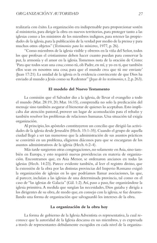27
ORGANIzACIóNy AUTORIDAD
realizaría con éxito. La organización era indispensable para proporcionar sostén
al ministerio, para dirigir la obra en nuevos territorios, para proteger tanto a las
iglesias como a los ministros de los miembros indignos, para retener las propie-
dades de la iglesia,para la publicación de la verdad por medio de la prensa y para
muchos otros objetos” (Testimonios para los ministros, 1977, p. 26).
“Como miembros de la iglesia visible y obreros en la viña del Señor,todos
los que profesan el cristianismo deben hacer cuanto puedan para conservar la
paz, la armonía y el amor en la iglesia.Tomemos nota de la oración de Cristo:
‘Para que todos sean una cosa;como tú,oh Padre,en mí,y yo en ti,que también
ellos sean en nosotros una cosa; para que el mundo crea que tú me enviaste’
(Juan 17:21). La unidad de la iglesia es la evidencia convincente de que Dios ha
enviado al mundo a Jesús como su Redentor”(Joyas de los testimonios,t.2,p.263).
El modelo del Nuevo Testamento
La comisión que el Salvador dio a la iglesia, de llevar el evangelio a todo
el mundo (Mat. 28:19, 20; Mar. 16:15), comprendía no solo la predicación del
mensaje sino también asegurar el bienestar de quienes lo aceptaban.Esto impli-
caba dar atención pastoral, proveer un lugar de acomodación para el rebaño y
también resolver los problemas de relaciones humanas. Una situación tal exigía
organización.
Al principio,los apóstoles constituyeron un concilio que dirigió las activi-
dades de la iglesia desde Jerusalén (Hech.15:1-35).Cuando el grupo de aquella
ciudad llegó a ser tan numeroso que la administración de sus asuntos prácticos
se convirtió en un problema, eligieron diáconos para que se encargaran de los
asuntos administrativos de la iglesia (Hech. 6:2-4).
Más tarde surgieron otras congregaciones,no solamente en Asia,sino tam-
bién en Europa, y esto requirió nuevas providencias en materia de organiza-
ción. Encontramos que, en Asia Menor, se ordenaron ancianos en todas las
iglesias (Hech. 14:23). Parece evidente también, al leer el registro divino, que
la extensión de la obra por las distintas provincias del Imperio Romano exigió
la organización de iglesias en lo que podríamos llamar asociaciones, las que,
al parecer, incluían a las iglesias de una determinada provincia, tal como en el
caso de “las iglesias de Galacia” (Gál. 1:2).Así, paso a paso, fue organizándose la
iglesia primitiva.A medida que surgían las necesidades, Dios guiaba y dirigía a
los dirigentes de su obra,de modo que,en consejo con la iglesia,se fue desarro-
llando una forma de organización que salvaguardó los intereses de la obra.
La organización de la obra hoy
La forma de gobierno de la Iglesia Adventista es representativa, la cual re-
conoce que la autoridad de la Iglesia descansa en sus miembros, y es expresada
a través de representantes debidamente escogidos en cada nivel de la organiza-
 
