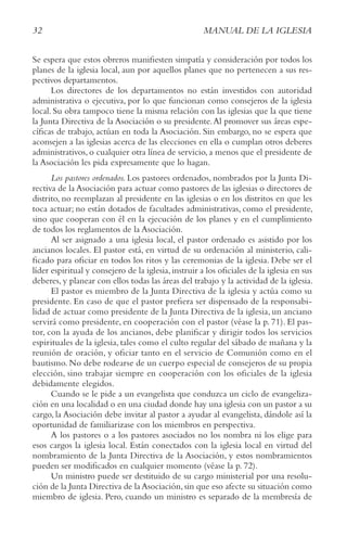 32 MANUAL DE LA IGLESIA
Se espera que estos obreros manifiesten simpatía y consideración por todos los
planes de la iglesia local, aun por aquellos planes que no pertenecen a sus res-
pectivos departamentos.
Los directores de los departamentos no están investidos con autoridad
administrativa o ejecutiva, por lo que funcionan como consejeros de la iglesia
local. Su obra tampoco tiene la misma relación con las iglesias que la que tiene
la Junta Directiva de la Asociación o su presidente.Al promover sus áreas espe-
cíficas de trabajo, actúan en toda la Asociación. Sin embargo, no se espera que
aconsejen a las iglesias acerca de las elecciones en ella o cumplan otros deberes
administrativos, o cualquier otra línea de servicio, a menos que el presidente de
la Asociación les pida expresamente que lo hagan.
Los pastores ordenados. Los pastores ordenados, nombrados por la Junta Di-
rectiva de la Asociación para actuar como pastores de las iglesias o directores de
distrito, no reemplazan al presidente en las iglesias o en los distritos en que les
toca actuar; no están dotados de facultades administrativas, como el presidente,
sino que cooperan con él en la ejecución de los planes y en el cumplimiento
de todos los reglamentos de la Asociación.
Al ser asignado a una iglesia local, el pastor ordenado es asistido por los
ancianos locales. El pastor está, en virtud de su ordenación al ministerio, cali-
ficado para oficiar en todos los ritos y las ceremonias de la iglesia. Debe ser el
líder espiritual y consejero de la iglesia,instruir a los oficiales de la iglesia en sus
deberes, y planear con ellos todas las áreas del trabajo y la actividad de la iglesia.
El pastor es miembro de la Junta Directiva de la iglesia y actúa como su
presidente. En caso de que el pastor prefiera ser dispensado de la responsabi-
lidad de actuar como presidente de la Junta Directiva de la iglesia, un anciano
servirá como presidente, en cooperación con el pastor (véase la p. 71). El pas-
tor, con la ayuda de los ancianos, debe planificar y dirigir todos los servicios
espirituales de la iglesia, tales como el culto regular del sábado de mañana y la
reunión de oración, y oficiar tanto en el servicio de Comunión como en el
bautismo. No debe rodearse de un cuerpo especial de consejeros de su propia
elección, sino trabajar siempre en cooperación con los oficiales de la iglesia
debidamente elegidos.
Cuando se le pide a un evangelista que conduzca un ciclo de evangeliza-
ción en una localidad o en una ciudad donde hay una iglesia con un pastor a su
cargo, la Asociación debe invitar al pastor a ayudar al evangelista, dándole así la
oportunidad de familiarizase con los miembros en perspectiva.
A los pastores o a los pastores asociados no los nombra ni los elige para
esos cargos la iglesia local. Están conectados con la iglesia local en virtud del
nombramiento de la Junta Directiva de la Asociación, y estos nombramientos
pueden ser modificados en cualquier momento (véase la p. 72).
Un ministro puede ser destituido de su cargo ministerial por una resolu-
ción de la Junta Directiva de la Asociación,sin que eso afecte su situación como
miembro de iglesia. Pero, cuando un ministro es separado de la membresía de
32 MANUAL DE LA IGLESIA
 