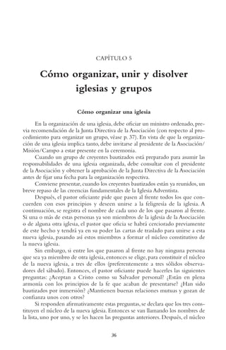 36
CAPÍTULO 5
Cómo organizar, unir y disolver
iglesias y grupos
Cómo organizar una iglesia
En la organización de una iglesia, debe oficiar un ministro ordenado, pre-
via recomendación de la Junta Directiva de la Asociación (con respecto al pro-
cedimiento para organizar un grupo, véase p. 37). En vista de que la organiza-
ción de una iglesia implica tanto, debe invitarse al presidente de la Asociación/
Misión/Campo a estar presente en la ceremonia.
Cuando un grupo de creyentes bautizados está preparado para asumir las
responsabilidades de una iglesia organizada, debe consultar con el presidente
de la Asociación y obtener la aprobación de la Junta Directiva de la Asociación
antes de fijar una fecha para la organización respectiva.
Conviene presentar, cuando los creyentes bautizados están ya reunidos, un
breve repaso de las creencias fundamentales de la Iglesia Adventista.
Después, el pastor oficiante pide que pasen al frente todos los que con-
cuerden con esos principios y deseen unirse a la feligresía de la iglesia. A
continuación, se registra el nombre de cada uno de los que pasaron al frente.
Si una o más de estas personas ya son miembros de la iglesia de la Asociación
o de alguna otra iglesia, el pastor que oficia se habrá cerciorado previamente
de este hecho y tendrá ya en su poder las cartas de traslado para unirse a esta
nueva iglesia, pasando así estos miembros a formar el núcleo constitutivo de
la nueva iglesia.
Sin embargo, si entre los que pasaron al frente no hay ninguna persona
que sea ya miembro de otra iglesia, entonces se elige, para constituir el núcleo
de la nueva iglesia, a tres de ellos (preferentemente a tres sólidos observa-
dores del sábado). Entonces, el pastor oficiante puede hacerles las siguientes
preguntas: ¿Aceptan a Cristo como su Salvador personal? ¿Están en plena
armonía con los principios de la fe que acaban de presentarse? ¿Han sido
bautizados por inmersión? ¿Mantienen buenas relaciones mutuas y gozan de
confianza unos con otros?
Si responden afirmativamente estas preguntas,se declara que los tres cons-
tituyen el núcleo de la nueva iglesia. Entonces se van llamando los nombres de
la lista, uno por uno, y se les hacen las preguntas anteriores. Después, el núcleo
 