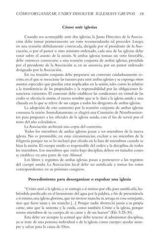 39
CóMO ORGANIzAR,UNIRy DISOLVER IGLESIASy GRUPOS
Cómo unir iglesias
Cuando sea aconsejable unir dos iglesias, la Junta Directiva de la Asocia-
ción debe tomar primeramente un voto recomendando tal proceder. Luego,
en una reunión debidamente convocada, dirigida por el presidente de la Aso-
ciación, o por el pastor u otro ministro ordenado, cada una de las iglesias debe
votar sobre el asunto de la unión. Si ambas iglesias toman un voto favorable,
debe entonces convocarse a una reunión conjunta de ambas iglesias, presidida
por el presidente de la Asociación o, en su ausencia, por un pastor ordenado
designado por la Asociación.
En esa reunión conjunta debe prepararse un convenio cuidadosamente es-
crito,en el que se mencione las razones para unir ambas iglesias y se exponga otros
asuntos especiales que puedan estar implicados en la unión, tales como lo relativo
a la transferencia de las propiedades y la responsabilidad por las obligaciones fi-
nancieras existentes. El convenio debe establecer las condiciones en virtud de las
cuales se efectúa la unión, el nuevo nombre que se le dará a la iglesia unida y una
cláusula en la que se releve de sus cargos a todos los dirigentes de ambas iglesias.
La adopción de este convenio por la reunión conjunta de ambas iglesias
consuma la unión. Inmediatamente, se elegirá una Comisión de Nombramien-
tos para proponer a los oficiales de la iglesia unida, con el fin de servir por el
resto del año eclesiástico.
La Asociación archivará una copia del convenio.
Todos los miembros de ambas iglesias pasan a ser miembros de la nueva
iglesia. No es permisible, en estas circunstancias, excluir a un miembro de la
feligresía porque no se lo incluyó por olvido en la lista de miembros cuando se
hizo la unión. El cuerpo unido es responsable del orden y la disciplina de todos
los miembros. Los miembros que estén bajo disciplina deben ser tratados como
se establece en otra parte de este Manual.
Los libros y registros de ambas iglesias pasan a pertenecer a los registros
del cuerpo unido. La Asociación local debe ser notificada y tomar los votos
correspondientes en su próximo congreso.
Procedimiento para desorganizar o expulsar una iglesia
“Cristo amó a la iglesia,y se entregó a sí mismo por ella,para santificarla,ha-
biéndola purificado en el lavamiento del agua por la palabra,a fin de presentársela
a sí mismo,una iglesia gloriosa,que no tuviese mancha ni arruga ni cosa semejante,
sino que fuese santa y sin mancha [...]. Porque nadie aborreció jamás a su propia
carne, sino que la sustenta y la cuida, como también Cristo a la iglesia, porque
somos miembros de su cuerpo,de su carne y de sus huesos”(Efe.5:25-30).
Esta debe ser siempre la actitud que debe tenerse al administrar disciplina,
ya se trate de una persona individual o de la iglesia como cuerpo: ayudar siem-
pre y salvar para la causa de Dios.
 