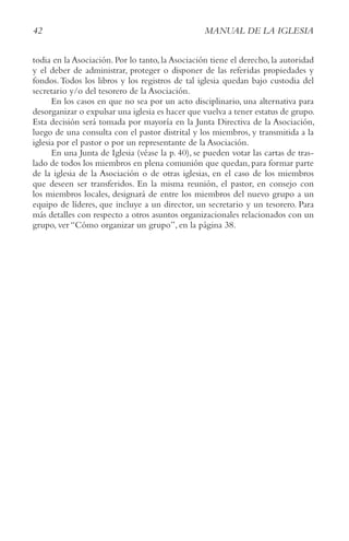 42 MANUAL DE LA IGLESIA
todia en la Asociación. Por lo tanto, la Asociación tiene el derecho, la autoridad
y el deber de administrar, proteger o disponer de las referidas propiedades y
fondos.Todos los libros y los registros de tal iglesia quedan bajo custodia del
secretario y/o del tesorero de la Asociación.
En los casos en que no sea por un acto disciplinario, una alternativa para
desorganizar o expulsar una iglesia es hacer que vuelva a tener estatus de grupo.
Esta decisión será tomada por mayoría en la Junta Directiva de la Asociación,
luego de una consulta con el pastor distrital y los miembros, y transmitida a la
iglesia por el pastor o por un representante de la Asociación.
En una Junta de Iglesia (véase la p. 40), se pueden votar las cartas de tras-
lado de todos los miembros en plena comunión que quedan, para formar parte
de la iglesia de la Asociación o de otras iglesias, en el caso de los miembros
que deseen ser transferidos. En la misma reunión, el pastor, en consejo con
los miembros locales, designará de entre los miembros del nuevo grupo a un
equipo de líderes, que incluye a un director, un secretario y un tesorero. Para
más detalles con respecto a otros asuntos organizacionales relacionados con un
grupo, ver “Cómo organizar un grupo”, en la página 38.
 