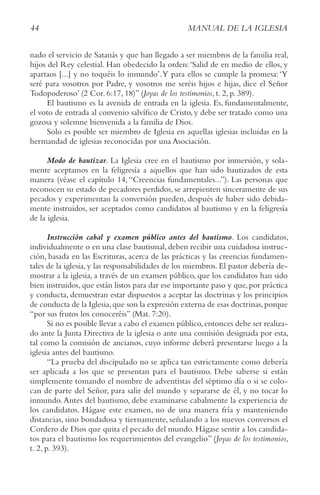 44 MANUAL DE LA IGLESIA
nado el servicio de Satanás y que han llegado a ser miembros de la familia real,
hijos del Rey celestial. Han obedecido la orden:‘Salid de en medio de ellos, y
apartaos [...] y no toquéis lo inmundo’.Y para ellos se cumple la promesa:‘Y
seré para vosotros por Padre, y vosotros me seréis hijos e hijas, dice el Señor
Todopoderoso’ (2 Cor. 6:17, 18)” (Joyas de los testimonios, t. 2, p. 389).
El bautismo es la avenida de entrada en la iglesia. Es, fundamentalmente,
el voto de entrada al convenio salvífico de Cristo, y debe ser tratado como una
gozosa y solemne bienvenida a la familia de Dios.
Solo es posible ser miembro de Iglesia en aquellas iglesias incluidas en la
hermandad de iglesias reconocidas por una Asociación.
Modo de bautizar. La Iglesia cree en el bautismo por inmersión, y sola-
mente aceptamos en la feligresía a aquellos que han sido bautizados de esta
manera (véase el capítulo 14, “Creencias fundamentales...”). Las personas que
reconocen su estado de pecadores perdidos, se arrepienten sinceramente de sus
pecados y experimentan la conversión pueden, después de haber sido debida-
mente instruidos, ser aceptados como candidatos al bautismo y en la feligresía
de la iglesia.
Instrucción cabal y examen público antes del bautismo. Los candidatos,
individualmente o en una clase bautismal, deben recibir una cuidadosa instruc-
ción, basada en las Escrituras, acerca de las prácticas y las creencias fundamen-
tales de la iglesia, y las responsabilidades de los miembros. El pastor debería de-
mostrar a la iglesia, a través de un examen público, que los candidatos han sido
bien instruidos,que están listos para dar ese importante paso y que,por práctica
y conducta, demuestran estar dispuestos a aceptar las doctrinas y los principios
de conducta de la Iglesia,que son la expresión externa de esas doctrinas,porque
“por sus frutos los conoceréis” (Mat. 7:20).
Si no es posible llevar a cabo el examen público,entonces debe ser realiza-
do ante la Junta Directiva de la iglesia o ante una comisión designada por esta,
tal como la comisión de ancianos, cuyo informe deberá presentarse luego a la
iglesia antes del bautismo.
“La prueba del discipulado no se aplica tan estrictamente como debería
ser aplicada a los que se presentan para el bautismo. Debe saberse si están
simplemente tomando el nombre de adventistas del séptimo día o si se colo-
can de parte del Señor, para salir del mundo y separarse de él, y no tocar lo
inmundo.Antes del bautismo, debe examinarse cabalmente la experiencia de
los candidatos. Hágase este examen, no de una manera fría y manteniendo
distancias, sino bondadosa y tiernamente, señalando a los nuevos conversos el
Cordero de Dios que quita el pecado del mundo. Hágase sentir a los candida-
tos para el bautismo los requerimientos del evangelio” (Joyas de los testimonios,
t. 2, p. 393).
 