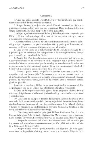 47
MEMBRESíA
Compromiso
1. Creo que existe un solo Dios: Padre, Hijo y Espíritu Santo, que consti-
tuyen una unidad de tres Personas coeternas.
2. Acepto la muerte de Jesucristo, en el Calvario, como el sacrificio ex-
piatorio por mis pecados y creo que por la gracia de Dios, mediante la fe en su
sangre derramada, soy salvo del pecado y de su penalidad.
3.Acepto a Jesucristo como mi Señor y Salvador personal, creyendo que
Dios, en Cristo, perdonó mis pecados y me dio un nuevo corazón, y renuncio
a los caminos pecaminosos del mundo.
4.Acepto por la fe la justicia de Cristo,mi Intercesor en el Santuario celes-
tial, y acepto su promesa de gracia transformadora y poder para llevar una vida
centrada en Cristo, tanto en mi hogar como ante el mundo.
5. Creo que la Biblia es la Palabra inspirada de Dios, la única regla de fe
y práctica para los cristianos. Me comprometo a dedicar regularmente tiempo
para la oración y el estudio de la Biblia.
6. Acepto los Diez Mandamientos como una expresión del carácter de
Dios y una revelación de su voluntad. Es mi propósito, por el poder de la pre-
sencia de Cristo en mi corazón, guardar esta ley, incluso el cuarto Mandamien-
to,que requiere la observancia del séptimo día de la semana como el sábado del
Señor y el monumento conmemorativo de la creación.
7. Espero la pronta venida de Jesús y la bendita esperanza, cuando “esto
mortal se vestirá de inmortalidad”. Mientras me preparo para encontrarme con
el Señor, testificaré de su amorosa salvación usando mis talentos en el esfuerzo
personal de conquista de almas,con el fin de ayudar a otros a prepararse para su
gloriosa aparición.
8.Acepto la enseñanza bíblica de los dones espirituales, y creo que el don
de profecía es una de las señales que identifican a la iglesia remanente.
9. Creo en la organización de la iglesia. Es mi propósito adorar a Dios y
sostener a la iglesia con mis diezmos y mis ofrendas,y con mi esfuerzo personal
y mi influencia.
10. Creo que mi cuerpo es templo del Espíritu Santo; y honraré a Dios
cuidando de él, evitando el uso de lo que es perjudicial; absteniéndome de to-
dos los alimentos inmundos; del uso, fabricación o venta de bebidas alcohólicas
y tabaco en cualquiera de sus formas para consumo humano; y del abuso o mal
uso y del tráfico de narcóticos u otras drogas.
11. Conozco y entiendo los principios bíblicos fundamentales, tal como
los enseña la Iglesia Adventista del Séptimo Día. Me propongo, por la gracia de
Dios, cumplir su voluntad ordenando mi vida de acuerdo con estos principios.
12. Acepto la enseñanza del Nuevo Testamento acerca del bautismo por
inmersión,y deseo ser bautizado como una expresión pública de mi fe en Cris-
to y del perdón de mis pecados.
13. Acepto y creo que la Iglesia Adventista del Séptimo Día es la iglesia
remanente de la profecía bíblica, y que se invita y acepta en la feligresía de la
 