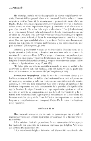 49
MEMBRESíA
Sin embargo, sobre la base de la aceptación de nuevas y significativas ver-
dades, Elena de White apoya el rebautismo cuando el Espíritu induce al nuevo
creyente a pedirlo. Esto está de acuerdo con el pensamiento desarrollado en
Hechos 19.Las personas que previamente experimentaron creer en el bautismo
deben evaluar su nueva experiencia religiosa y determinar si el rebautismo es
para ellos deseable. No se los debe urgir a rebautizarse. “Este [el rebautismo]
es un tema acerca del cual cada individuo debe decidir concienzudamente en
el temor de Dios. Este tema debe ser presentado cuidadosamente, con espíritu
de ternura y amor.Además, el deber de instar no pertenece a uno, sino a Dios;
den a Dios una oportunidad de obrar con su Santo Espíritu sobre la mente, de
manera que la persona se convenza perfectamente y esté satisfecha de dar este
paso avanzado” (El evangelismo, p. 274).
Apostasía y rebautismo. Aunque es evidente que la apostasía existía en la
iglesia apostólica (Heb. 6:4-6), la Escritura no menciona nada en cuanto a la
cuestión del rebautismo.Elena deWhite apoya el rebautismo cuando los miem-
bros cayeron en apostasía, y vivieron de tal manera que la fe y los principios de
la iglesia fueron violados públicamente,y luego se reconvierten y desean volver
a unirse a la Iglesia (véanse las pp. 65, 66, 156).
“El Señor pide una reforma decidida.Y, cuando un alma en verdad se ha
convertido de nuevo, debe ser bautizada otra vez. Renueve ella su pacto con
Dios, y Dios renovará su pacto con ella” (El evangelismo, p. 275)
Rebautismos inapropiados. Sobre la base de la enseñanza bíblica y de
los lineamientos de Elena de White, el rebautismo debe ocurrir solamente en
circunstancias especiales y debe ser relativamente raro. Administrarlo repeti-
damente, o sobre una base emocional, hace que se pierda el significado del
bautismo, y representa una mala comprensión de la gravedad y la significación
que la Escritura le asigna. Un miembro cuya experiencia espiritual se enfrió
necesita un espíritu de arrepentimiento que lleva al reavivamiento y la re-
forma. Esta experiencia será seguida por la participación en la ordenanza del
lavamiento de los pies y de la Cena del Señor, que representa una renovada
limpieza y compañerismo en el cuerpo de Cristo. Por lo tanto, el rebautismo
no es necesario.
Profesión de fe
Hay cuatro circunstancias por las cuales las personas que han aceptado el
mensaje adventista del séptimo día pueden ser aceptadas en la Iglesia por pro-
fesión de fe:
1. Un cristiano dedicado proveniente de otra comunión cristiana, que ya
fue bautizado por inmersión de la manera practicada por la Iglesia Adventista
del Séptimo Día (véase la p. 44).
2. Un miembro de la Iglesia Adventista del Séptimo Día que, debido a las
 