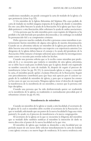 50 MANUAL DE LA IGLESIA
condiciones mundiales, no puede conseguir la carta de traslado de la iglesia a la
que pertenecía (véase la p. 52).
3. Un miembro de la Iglesia Adventista del Séptimo Día cuyo pedido de
carta de traslado no recibió ninguna respuesta de la iglesia de donde es miembro.
En este caso, debe buscarse la ayuda de la Asociación. Si la iglesia que hace el pe-
dido pertenece a otra Asociación,debe solicitarse la ayuda de ambas asociaciones.
4.Una persona que ha sido miembro,pero cuyo registro de feligresía se ha
perdido o ha sido borrado por paradero desconocido,y sin embargo en realidad
ha permanecido fiel a su compromiso cristiano.
Debe ejercerse mucho cuidado al recibir a personas como miembros si an-
teriormente fueron miembros de alguna otra iglesia de nuestra denominación.
Cuando un ex adventista solicita ser miembro de la iglesia por profesión de fe,
debe hacerse una seria investigación con respecto a su experiencia anterior.Los
dirigentes de la iglesia deben buscar el consejo y la ayuda del presidente de la
Asociación.Debe tomarse el tiempo suficiente para extender las investigaciones
tanto como se necesite para revelar todos los hechos.
Cuando una persona solicita que se la reciba como miembro por profe-
sión de fe, y se encuentra que todavía es miembro de otra iglesia adventista,
no se debe hacer nada para recibirla hasta que la iglesia donde está registrado
su nombre conceda la carta de traslado. Si, después de seguir el proceso de
transferencia (véase las pp. 50, 51), la mencionada iglesia se niega a conceder
la carta, el miembro puede apelar a la Junta Directiva de la Asociación. Seguir
este procedimiento contribuirá para que haya más aprecio por el carácter sa-
grado de la cualidad de miembro de iglesia, y para que se reparen los errores
en los casos en que sea necesario. Ninguna iglesia tiene el derecho de impedir
la transferencia de la membresía de un miembro, a menos que la persona esté
bajo disciplina.
Cuando una persona que ha sido desfraternizada quiere ser readmitida
en la membresía de la iglesia, su readmisión es normalmente precedida por el
rebautismo (véanse las pp. 65, 66).
Transferencia de miembros
Cuando un miembro de la iglesia se muda a otra localidad,el secretario de
la iglesia de la cual es miembro debe escribir al secretario de la Asociación a la
que se trasladó,solicitando que un pastor de la nueva localidad le haga una visita
pastoral y lo ayude en el proceso de transferencia a la nueva congregación.
El secretario de la iglesia en la que se encuentra la feligresía del miembro
que se trasladó debe también notificar al miembro la intención de darle su
nueva dirección al pastor de la nueva localidad en la que vive.
El miembro de iglesia que traslada su domicilio a otra localidad por un
período mayor de seis meses debe solicitar inmediatamente la carta de traslado
a una iglesia cercana a su nuevo lugar de residencia. Si la nueva residencia está
 
