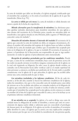 52 MANUAL DE LA IGLESIA
la carta de traslado que debe ser devuelta a la iglesia original, certificando que
el miembro fue aceptado, y se lo envía al secretario de la iglesia de la que fue
transferido. (Véase la p. 79.)
La carta es válida por seis meses. La carta de traslado es válida durante seis
meses a partir de la fecha de expedición.
Método alternativo para la transferencia de miembros. Las divisiones pue-
den aprobar métodos alternativos para transferir miembros de una iglesia a
otra dentro del territorio de la División; pero, cuando un miembro pide ser
transferido a una iglesia situada en otra División,debe seguirse el“Método para
conceder cartas de traslado”.
Situación del miembro durante el intervalo del traslado. El secretario de la
iglesia que concede la carta de traslado no debe, en ninguna circunstancia, eli-
minar el nombre del miembro del registro de la iglesia hasta no haber recibido
el talón de la carta de traslado que certifica que el miembro fue aceptado por
voto en la feligresía de la iglesia a la que se trasladó. El secretario, el anciano, el
pastor y el presidente de la Asociación son responsables de que se siga unifor-
memente en todas las iglesias el procedimiento antes mencionado.
Recepción de miembros perturbados por las condiciones mundiales. Puede
ser que, a causa de las condiciones mundiales, haya casos de personas acerca de
las cuales no pueda enviarse ni recibirse ninguna comunicación de la iglesia en
la cual está registrada su feligresía. En tales casos, la iglesia donde residen, en
consulta con la Asociación local, debe verificar cuál es el estado espiritual de
estas personas y, entonces, recibirlas por profesión de fe. Si más tarde es posible
comunicarse con la iglesia de la que proceden, la iglesia que las recibió debe
enviar una carta comunicando lo que se hizo.
Los miembros trasladados y los informes estadísticos. Al fin de cada tri-
mestre y al fin del año, cuando se hacen los informes estadísticos de la Iglesia,
todos los miembros a los que se les concedió carta de traslado pero cuyo talón
de retorno no se ha recibido aún deben ser contados todavía en la feligresía de
la iglesia que concedió las cartas. Cuando se reciba el talón de retorno, certifi-
cando que el miembro fue aceptado por la otra iglesia,recién entonces se omite
su nombre de la lista de la iglesia que concedió la carta, y no se lo incluye ya en
el próximo informe estadístico trimestral.
Si un miembro no es aceptado. La iglesia a la cual se dirige una carta de
traslado tiene la obligación de recibir al miembro, a menos que esté en cono-
cimiento de alguna razón válida y suficiente para no concederle el privilegio
de formar parte de su feligresía. Si la iglesia no recibe al miembro, el secretario
debe devolver la carta a la iglesia que la envió, con una explicación completa
de las razones por las que no se lo recibió. La membresía de esta persona queda,
 