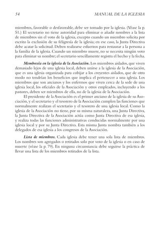 54 MANUAL DE LA IGLESIA
miembros, favorable o desfavorable, debe ser tomado por la iglesia. (Véase la p.
51.) El secretario no tiene autoridad para eliminar o añadir nombres a la lista
de miembros sin el voto de la iglesia, excepto cuando un miembro solicita por
escrito la exclusión de su feligresía de la iglesia; en ese caso, la Junta Directiva
debe acatar la solicitud. Deben realizarse esfuerzos para restaurar a la persona a
la familia de la iglesia. Cuando un miembro muere, no se necesita ningún voto
para eliminar su nombre;el secretario sencillamente registra el hecho y la fecha.
Membresía en la iglesia de laAsociación.Los miembros aislados,que viven
demasiado lejos de una iglesia local, deben unirse a la iglesia de la Asociación,
que es una iglesia organizada para cobijar a los creyentes aislados, que de otro
modo no tendrían los beneficios que implica el pertenecer a una iglesia. Los
miembros que son ancianos y los enfermos que viven cerca de la sede de una
iglesia local, los oficiales de la Asociación y otros empleados, incluyendo a los
pastores, deben ser miembros de ella, no de la iglesia de la Asociación.
El presidente de la Asociación es el primer anciano de la iglesia de su Aso-
ciación,y el secretario y el tesorero de la Asociación cumplen las funciones que
normalmente realizan el secretario y el tesorero de una iglesia local. Como la
iglesia de la Asociación no tiene, por su misma naturaleza, una Junta Directiva,
la Junta Directiva de la Asociación actúa como Junta Directiva de esa iglesia,
y realiza todas las funciones administrativas conducidas normalmente por una
iglesia local y por su Junta Directiva. Esta misma Junta nombra también a los
delegados de esa iglesia a los congresos de la Asociación.
Lista de miembros. Cada iglesia debe tener una sola lista de miembros.
Los nombres son agregados o retirados solo por voto de la iglesia o en caso de
muerte (véase la p. 79). En ninguna circunstancia debe seguirse la práctica de
llevar una lista de los miembros retirados de la lista.
 
