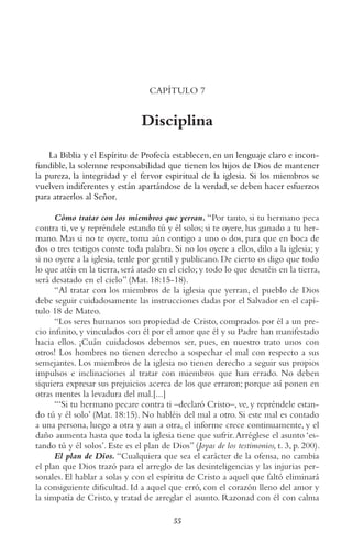 55
CAPÍTULO 7
Disciplina
La Biblia y el Espíritu de Profecía establecen, en un lenguaje claro e incon-
fundible, la solemne responsabilidad que tienen los hijos de Dios de mantener
la pureza, la integridad y el fervor espiritual de la iglesia. Si los miembros se
vuelven indiferentes y están apartándose de la verdad, se deben hacer esfuerzos
para atraerlos al Señor.
Cómo tratar con los miembros que yerran. “Por tanto, si tu hermano peca
contra ti, ve y repréndele estando tú y él solos; si te oyere, has ganado a tu her-
mano. Mas si no te oyere, toma aún contigo a uno o dos, para que en boca de
dos o tres testigos conste toda palabra. Si no los oyere a ellos, dilo a la iglesia; y
si no oyere a la iglesia, tenle por gentil y publicano. De cierto os digo que todo
lo que atéis en la tierra,será atado en el cielo;y todo lo que desatéis en la tierra,
será desatado en el cielo” (Mat. 18:15-18).
“Al tratar con los miembros de la iglesia que yerran, el pueblo de Dios
debe seguir cuidadosamente las instrucciones dadas por el Salvador en el capí-
tulo 18 de Mateo.
“Los seres humanos son propiedad de Cristo, comprados por él a un pre-
cio infinito, y vinculados con él por el amor que él y su Padre han manifestado
hacia ellos. ¡Cuán cuidadosos debemos ser, pues, en nuestro trato unos con
otros! Los hombres no tienen derecho a sospechar el mal con respecto a sus
semejantes. Los miembros de la iglesia no tienen derecho a seguir sus propios
impulsos e inclinaciones al tratar con miembros que han errado. No deben
siquiera expresar sus prejuicios acerca de los que erraron; porque así ponen en
otras mentes la levadura del mal.[...]
“‘Si tu hermano pecare contra ti –declaró Cristo–, ve, y repréndele estan-
do tú y él solo’ (Mat. 18:15). No habléis del mal a otro. Si este mal es contado
a una persona, luego a otra y aun a otra, el informe crece continuamente, y el
daño aumenta hasta que toda la iglesia tiene que sufrir.Arréglese el asunto ‘es-
tando tú y él solos’. Este es el plan de Dios” (Joyas de los testimonios, t. 3, p. 200).
El plan de Dios. “Cualquiera que sea el carácter de la ofensa, no cambia
el plan que Dios trazó para el arreglo de las desinteligencias y las injurias per-
sonales. El hablar a solas y con el espíritu de Cristo a aquel que faltó eliminará
la consiguiente dificultad. Id a aquel que erró, con el corazón lleno del amor y
la simpatía de Cristo, y tratad de arreglar el asunto. Razonad con él con calma
 