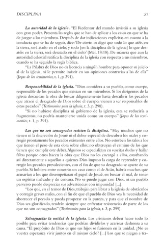 57
DISCIPLINA
La autoridad de la iglesia. “El Redentor del mundo invistió a su iglesia
con gran poder.Presenta las reglas que se han de aplicar a los casos en que se ha
de juzgar a los miembros. Después de dar indicaciones explícitas en cuanto a la
conducta que se ha de seguir, dice:‘De cierto os digo que todo lo que atéis en
la tierra, será atado en el cielo; y todo [en la disciplina de la iglesia] lo que des-
atéis en la tierra, será desatado en el cielo’ (Mat. 18:18). De manera que aun la
autoridad celestial ratifica la disciplina de la iglesia con respecto a sus miembros,
cuando se ha seguido la regla bíblica.
“La Palabra de Dios no da licencia a ningún hombre para oponer su juicio
al de la iglesia, ni le permite insistir en sus opiniones contrarias a las de ella”
(Joyas de los testimonios, t. 1, p. 391).
Responsabilidad de la iglesia. “Dios considera a su pueblo, como cuerpo,
responsable de los pecados que existan en sus miembros. Si los dirigentes de la
iglesia descuidan la obra de buscar diligentemente hasta descubrir los pecados
que atraen el desagrado de Dios sobre el cuerpo, vienen a ser responsables de
estos pecados” (Testimonios para la iglesia, t. 3, p. 298).
“Si no hubiese disciplina ni gobierno de la iglesia, esta se reduciría a
fragmentos; no podría mantenerse unida como un cuerpo” (Joyas de los testi-
monios, t. 1, p. 391).
Los que no son consagrados resisten la disciplina. “Hay muchos que no
tienen ni la discreción de Josué ni el deber especial de descubrir los males y co-
rregir prontamente los pecados existentes entre ellos.No estorben los tales a los
que tienen el peso de esta obra sobre ellos; no obstruyan el camino de los que
tienen que cumplir este deber.Algunos se especializan en suscitar dudas y hallar
faltas porque otros hacen la obra que Dios no les encargó a ellos, estorbando
así directamente a aquellos a quienes Dios impuso la carga de reprender y co-
rregir los pecados prevalecientes, con el fin de que su desagrado se aparte de su
pueblo. Si hubiera entre nosotros un caso como el de Acán, habría muchos que
acusarían a los que desempeñaran el papel de Josué, en buscar el mal, de tener
un espíritu malvado y de censura. No se puede jugar con Dios, ni un pueblo
perverso puede despreciar sus advertencias con impunidad [...].
“Los que,en el temor de Dios,trabajan para librar a la iglesia de obstáculos
y corregir graves males, con el fin de que el pueblo de Dios vea la necesidad de
aborrecer el pecado y pueda prosperar en la pureza, y para que el nombre de
Dios sea glorificado, tendrán siempre que enfrentar resistencias de parte de los
que no son consagrados” (Testimonios para la iglesia, t. 3, p. 299).
Salvaguardar la unidad de la iglesia. Los cristianos deben hacer todo lo
posible para evitar tendencias que podrían dividirlos y acarrear deshonra a su
causa.“El propósito de Dios es que sus hijos se fusionen en la unidad. ¿No es
vuestra esperanza vivir juntos en el mismo cielo? [...] Los que se niegan a tra-
 