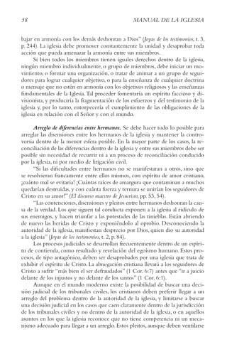 58 MANUAL DE LA IGLESIA
bajar en armonía con los demás deshonran a Dios” (Joyas de los testimonios, t. 3,
p. 244). La iglesia debe promover constantemente la unidad y desaprobar toda
acción que pueda amenazar la armonía entre sus miembros.
Si bien todos los miembros tienen iguales derechos dentro de la iglesia,
ningún miembro individualmente, o grupo de miembros, debe iniciar un mo-
vimiento, o formar una organización, o tratar de animar a un grupo de segui-
dores para lograr cualquier objetivo, o para la enseñanza de cualquier doctrina
o mensaje que no estén en armonía con los objetivos religiosos y las enseñanzas
fundamentales de la Iglesia.Tal proceder fomentaría un espíritu faccioso y di-
visionista, y produciría la fragmentación de los esfuerzos y del testimonio de la
iglesia y, por lo tanto, entorpecería el cumplimiento de las obligaciones de la
iglesia en relación con el Señor y con el mundo.
Arreglo de diferencias entre hermanos. Se debe hacer todo lo posible para
arreglar las disensiones entre los hermanos de la iglesia y mantener la contro-
versia dentro de la menor esfera posible. En la mayor parte de los casos, la re-
conciliación de las diferencias dentro de la iglesia y entre sus miembros debe ser
posible sin necesidad de recurrir ni a un proceso de reconciliación conducido
por la iglesia, ni por medio de litigación civil.
“Si las dificultades entre hermanos no se manifestaran a otros, sino que
se resolvieran francamente entre ellos mismos, con espíritu de amor cristiano,
¡cuánto mal se evitaría! ¡Cuántas raíces de amargura que contaminan a muchos
quedarían destruidas, y con cuánta fuerza y ternura se unirían los seguidores de
Cristo en su amor!” (El discurso maestro de Jesucristo, pp. 53, 54).
“Las contenciones,disensiones y pleitos entre hermanos deshonran la cau-
sa de la verdad. Los que siguen tal conducta exponen a la iglesia al ridículo de
sus enemigos, y hacen triunfar a las potestades de las tinieblas. Están abriendo
de nuevo las heridas de Cristo y exponiéndolo al oprobio. Desconociendo la
autoridad de la iglesia, manifiestan desprecio por Dios, quien dio su autoridad
a la iglesia” (Joyas de los testimonios, t. 2, p. 84).
Los procesos judiciales se desarrollan frecuentemente dentro de un espíri-
tu de contienda, como resultado y revelación del egoísmo humano. Estos pro-
cesos, de tipo antagónico, deben ser desaprobados por una iglesia que trata de
exhibir el espíritu de Cristo. La abnegación cristiana llevará a los seguidores de
Cristo a sufrir “más bien el ser defraudados” (1 Cor. 6:7) antes que “ir a juicio
delante de los injustos y no delante de los santos” (1 Cor. 6:1).
Aunque en el mundo moderno existe la posibilidad de buscar una deci-
sión judicial de los tribunales civiles, los cristianos deben preferir llegar a un
arreglo del problema dentro de la autoridad de la iglesia, y limitarse a buscar
una decisión judicial en los casos que caen claramente dentro de la jurisdicción
de los tribunales civiles y no dentro de la autoridad de la iglesia, o en aquellos
asuntos en los que la iglesia reconoce que no tiene competencia ni un meca-
nismo adecuado para llegar a un arreglo. Estos pleitos, aunque deben ventilarse
 