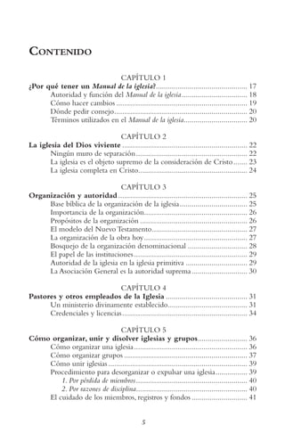 5
Contenido
CAPÍTULO 1
¿Por qué tener un Manual de la iglesia?.............................................. 17
Autoridad y función del Manual de la iglesia................................. 18
Cómo hacer cambios .................................................................. 19
Dónde pedir consejo................................................................... 20
Términos utilizados en el Manual de la iglesia................................ 20
CAPÍTULO 2
La iglesia del Dios viviente ............................................................... 22
Ningún muro de separación........................................................ 22
La iglesia es el objeto supremo de la consideración de Cristo....... 23
La iglesia completa en Cristo....................................................... 24
CAPÍTULO 3
Organización y autoridad................................................................. 25
Base bíblica de la organización de la iglesia.................................. 25
Importancia de la organización.................................................... 26
Propósitos de la organización ...................................................... 26
El modelo del Nuevo Testamento................................................ 27
La organización de la obra hoy.................................................... 27
Bosquejo de la organización denominacional .............................. 28
El papel de las instituciones......................................................... 29
Autoridad de la iglesia en la iglesia primitiva ............................... 29
La Asociación General es la autoridad suprema............................ 30
CAPÍTULO 4
Pastores y otros empleados de la Iglesia ......................................... 31
Un ministerio divinamente establecido........................................ 31
Credenciales y licencias............................................................... 34
CAPÍTULO 5
Cómo organizar, unir y disolver iglesias y grupos......................... 36
Cómo organizar una iglesia......................................................... 36
Cómo organizar grupos .............................................................. 37
Cómo unir iglesias...................................................................... 39
Procedimiento para desorganizar o expulsar una iglesia................ 39
1. Por pérdida de miembros........................................................ 40
2. Por razones de disciplina........................................................ 40
El cuidado de los miembros, registros y fondos ............................ 41
 
