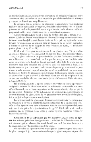 59
DISCIPLINA
en los tribunales civiles, nunca deben convertirse en procesos vengativos entre
adversarios, sino que deberían estar motivados por el deseo de buscar arbitraje
y resolver las disensiones amigablemente.
La siguiente lista de ejemplos de tales casos es enunciativa, y no limitativa:
reclamos en la liquidación de seguros, demandas relacionadas con los límites
y/o con los títulos de propiedad, asuntos que involucran la administración de
propiedades, diferencias relacionadas con la custodia de menores.
Aunque la iglesia, para evitar la clase de pleitos a los que se refiere 1 Co-
rintios 6, debe establecer procedimientos [de conciliación y resolución de que-
jas entre miembros] dentro de las restricciones de la práctica legal, debe man-
tenerse constantemente en guardia para no desviarse de su misión evangélica
y asumir los deberes de un magistrado civil. (Véanse Luc. 12:13, 14; Testimonios
para la iglesia, t. 9, pp. 173-175.)
El ideal de Dios para los miembros de su iglesia es que “si es posible,
en cuanto dependa de vosotros, estad en paz con todos los hombres” (Rom.
12:18). La iglesia debe usar un procedimiento que sea fácilmente accesible y
razonablemente breve a través del cual se puedan arreglar muchas diferencias
entre sus miembros. Si la iglesia deja de responder al pedido de ayuda que un
miembro hace para conciliar una diferencia con otro miembro, o bien, si la
iglesia reconoce que la naturaleza del caso es tal que escapa a su autoridad, en-
tonces se debe reconocer que el miembro agotó las posibilidades de solucionar
la disensión dentro del procedimiento delineado bíblicamente para la solución
de disensiones, y que lo que él o ella deben hacer más allá de ese punto es un
asunto que queda librado a su conciencia (véase el Comentario bíblico adventista,
t. 6, pp. 693, 694).
Sin embargo, cuando la iglesia, tratando de ayudar en forma oportuna y
amigable a resolver las disensiones entre sus miembros, recomienda una solu-
ción, ellos no deben rechazar sumariamente la recomendación ofrecida por la
iglesia.Como 1 Corintios 6:7 lo indica,no es un asunto de poca importancia el
que un miembro de iglesia, fuera de los procedimientos normales de la iglesia,
inicie un juicio legal contra otro miembro.
Los miembros de la iglesia que demuestran impaciencia y egoísmo por
su renuencia a esperar y aceptar las recomendaciones de la iglesia en la solu-
ción de los agravios con otros miembros pueden, con toda propiedad, estar
sujetos a la disciplina de la iglesia (véanse las pp. 57, 58) debido al efecto des-
garrador que su proceder ejerce sobre la iglesia, y por su negativa a reconocer
la autoridad de ella.
Conciliación de las diferencias que los miembros tengan contra la Igle-
sia. Los mismos principios que gobiernan la solución de diferencias entre los
miembros se aplican a la conciliación de las diferencias de los miembros contra
las organizaciones y las instituciones de la Iglesia.
Un miembro de iglesia no debe iniciar pleitos contra ninguna entidad de
la Iglesia excepto bajo circunstancias en las que la iglesia no proveyó procedi-
 