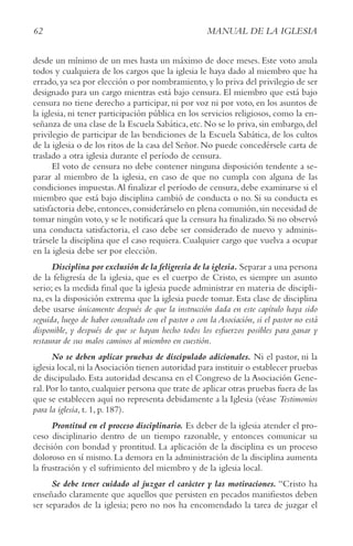 62 MANUAL DE LA IGLESIA
desde un mínimo de un mes hasta un máximo de doce meses. Este voto anula
todos y cualquiera de los cargos que la iglesia le haya dado al miembro que ha
errado,ya sea por elección o por nombramiento,y lo priva del privilegio de ser
designado para un cargo mientras está bajo censura. El miembro que está bajo
censura no tiene derecho a participar, ni por voz ni por voto, en los asuntos de
la iglesia, ni tener participación pública en los servicios religiosos, como la en-
señanza de una clase de la Escuela Sabática, etc. No se lo priva, sin embargo, del
privilegio de participar de las bendiciones de la Escuela Sabática, de los cultos
de la iglesia o de los ritos de la casa del Señor. No puede concedérsele carta de
traslado a otra iglesia durante el período de censura.
El voto de censura no debe contener ninguna disposición tendente a se-
parar al miembro de la iglesia, en caso de que no cumpla con alguna de las
condiciones impuestas.Al finalizar el período de censura, debe examinarse si el
miembro que está bajo disciplina cambió de conducta o no. Si su conducta es
satisfactoria debe,entonces,considerárselo en plena comunión,sin necesidad de
tomar ningún voto,y se le notificará que la censura ha finalizado.Si no observó
una conducta satisfactoria, el caso debe ser considerado de nuevo y adminis-
trársele la disciplina que el caso requiera. Cualquier cargo que vuelva a ocupar
en la iglesia debe ser por elección.
Disciplina por exclusión de la feligresía de la iglesia. Separar a una persona
de la feligresía de la iglesia, que es el cuerpo de Cristo, es siempre un asunto
serio; es la medida final que la iglesia puede administrar en materia de discipli-
na, es la disposición extrema que la iglesia puede tomar. Esta clase de disciplina
debe usarse únicamente después de que la instrucción dada en este capítulo haya sido
seguida, luego de haber consultado con el pastor o con la Asociación, si el pastor no está
disponible, y después de que se hayan hecho todos los esfuerzos posibles para ganar y
restaurar de sus malos caminos al miembro en cuestión.
No se deben aplicar pruebas de discipulado adicionales. Ni el pastor, ni la
iglesia local,ni la Asociación tienen autoridad para instituir o establecer pruebas
de discipulado. Esta autoridad descansa en el Congreso de la Asociación Gene-
ral.Por lo tanto,cualquier persona que trate de aplicar otras pruebas fuera de las
que se establecen aquí no representa debidamente a la Iglesia (véase Testimonios
para la iglesia, t. 1, p. 187).
Prontitud en el proceso disciplinario. Es deber de la iglesia atender el pro-
ceso disciplinario dentro de un tiempo razonable, y entonces comunicar su
decisión con bondad y prontitud. La aplicación de la disciplina es un proceso
doloroso en sí mismo. La demora en la administración de la disciplina aumenta
la frustración y el sufrimiento del miembro y de la iglesia local.
Se debe tener cuidado al juzgar el carácter y las motivaciones. “Cristo ha
enseñado claramente que aquellos que persisten en pecados manifiestos deben
ser separados de la iglesia; pero no nos ha encomendado la tarea de juzgar el
 