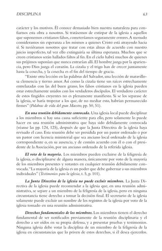 63
DISCIPLINA
carácter y los motivos. Él conoce demasiado bien nuestra naturaleza para con-
fiarnos esta obra a nosotros. Si tratásemos de extirpar de la iglesia a aquellos
que suponemos cristianos falsos,cometeríamos seguramente errores.A menudo
consideramos sin esperanza a los mismos a quienes Cristo está atrayendo hacia
sí. Si tuviéramos nosotros que tratar con estas almas de acuerdo con nuestro
juicio imperfecto, tal vez ello extinguiría su última esperanza. Muchos que se
creen cristianos serán hallados faltos al fin.En el cielo habrá muchos de quienes
sus prójimos suponían que nunca entrarían allí.El hombre juzga por la aparien-
cia, pero Dios juzga el corazón. La cizaña y el trigo han de crecer juntamente
hasta la cosecha, y la cosecha es el fin del tiempo de gracia.
“Existe otra lección en las palabras del Salvador,una lección de maravillo-
sa clemencia y tierno amor.Así como la cizaña tiene sus raíces estrechamente
entrelazadas con las del buen grano, los falsos cristianos en la iglesia pueden
estar estrechamente unidos con los verdaderos discípulos. El verdadero carácter
de estos fingidos creyentes no es plenamente manifiesto. Si se los separase de
la iglesia, se haría tropezar a los que, de no mediar esto, habrían permanecido
firmes” (Palabras de vida del gran Maestro, pp. 50, 51).
En una reunión debidamente convocada.Una iglesia local puede disciplinar
a los miembros si hay una causa suficiente para ello, pero solamente lo puede
hacer en una reunión administrativa que haya sido debidamente convocada
(véanse las pp. 124, 125), después de que la Junta Directiva de la iglesia haya
revisado el caso. Esta reunión debe ser presidida por un pastor ordenado o por
un pastor con licencia ministerial que sea anciano local ordenado de la iglesia
correspondiente o, en su ausencia, y de común acuerdo con él o con el presi-
dente de la Asociación, por un anciano ordenado de la referida iglesia.
El voto de la mayoría. Los miembros pueden excluirse de la feligresía de
la iglesia, o disciplinarse de alguna manera, únicamente por voto de la mayoría
de los miembros presentes y votantes en cualquier reunión debidamente con-
vocada.“La mayoría de la iglesia es un poder que debe gobernar a sus miembros
individuales” (Testimonios para la iglesia, t. 5, p. 101).
La Junta Directiva de la iglesia no puede excluir miembros. La Junta Di-
rectiva de la iglesia puede recomendar a la iglesia que, en una reunión admi-
nistrativa, se separe a un miembro de la feligresía de la iglesia, pero en ninguna
circunstancia tiene derecho a tomar la decisión final. El secretario de la iglesia
solamente puede excluir un nombre de los registros de la iglesia por voto de la
iglesia tomado en una reunión administrativa.
Derechos fundamentales de los miembros. Los miembros tienen el derecho
fundamental de ser notificados previamente de la reunión disciplinaria y el
derecho a ser oídos en su propia defensa, y a presentar pruebas y testimonios.
Ninguna iglesia debe votar la disciplina de un miembro de la feligresía de la
iglesia en circunstancias que lo priven de estos derechos, si él desea ejercerlos.
 