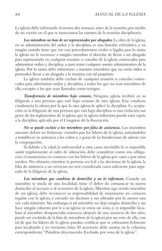 64 MANUAL DE LA IGLESIA
La iglesia debe informarle al menos dos semanas antes de la reunión,por medio
de un escrito en el que se mencionen las razones de la reunión disciplinaria.
Los miembros no han de ser representados por abogados.La obra de la iglesia,
en su administración del orden y la disciplina, es una función eclesiástica, y en
ningún sentido tiene que ver con procedimientos civiles o legales; por lo tanto,
la iglesia no le reconoce a ningún miembro el derecho de llevar a un abogado
para representarlo en cualquier reunión o concilio de la iglesia convocados para
administrar orden y disciplina, o para tratar cualquier asunto administrativo de la
iglesia. Por lo tanto, debe informarse a nuestros miembros que no serán oídos si
pretenden llevar a un abogado a la reunión con tal propósito.
La iglesia también debe excluir de cualquier reunión o concilio convo-
cados para administrar orden y disciplina a todos los que no sean miembros de
ella, excepto a los que sean llamados como testigos.
Transferencia de miembros bajo censura. Ninguna iglesia recibirá en su
feligresía a una persona que esté bajo censura de otra iglesia. Esta conducta
condonaría la ofensa por la que la otra iglesia le aplicó la disciplina. La acepta-
ción en la feligresía de una persona que está bajo disciplina es una violación tan
grave de los reglamentos de la iglesia que la iglesia infractora puede estar sujeta
a la disciplina aplicada por el Congreso de la Asociación.
No se puede excluir a los miembros por falta de asistencia. Los miembros
ausentes deben ser fielmente visitados por los líderes de la iglesia, animándolos
a restablecer su asistencia a los cultos y a gozar de las bendiciones de adorar con
la congregación.
Si debido a la edad, la enfermedad u otra causa inevitable le es imposible
asistir regularmente al culto de adoración, debe considerar como una obliga-
ción el mantenerse en contacto con los líderes de la iglesia por carta o por otros
medios. No obstante, mientras la persona sea leal a las doctrinas de la iglesia, la
falta de asistencia a sus servicios no será considerada causa suficiente para sepa-
rarla de la feligresía de la iglesia.
Los miembros que cambian de domicilio y no lo informan. Cuando un
miembro se muda de una localidad, tiene el deber de comunicar su nuevo
domicilio al anciano o al secretario de la iglesia. Mientras siga siendo miembro
de esa iglesia, debe reconocer su responsabilidad de mantenerse en contacto
regular con la iglesia, y enviarle sus diezmos y sus ofrendas por lo menos una
vez cada trimestre. Sin embargo, si tal miembro no deja ningún domicilio y no
hace ningún esfuerzo por ir a su iglesia ni envía un aviso, y es imposible loca-
lizar al miembro desaparecido, entonces, después de una ausencia de dos años,
puede ser excluido de la lista de miembros de la iglesia por un voto de ella, con
tal de que los líderes de la iglesia puedan certificar que se esforzaron fielmente
para localizarlo y no tuvieron éxito. El secretario debe anotar, en la columna
correspondiente:“Paradero desconocido. Excluido por voto de la iglesia”.
 