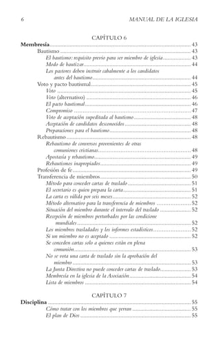 6 MANUAL DE LA IGLESIA
CAPÍTULO 6
Membresía............................................................................................ 43
Bautismo ..................................................................................... 43
El bautismo: requisito previo para ser miembro de iglesia.................. 43
Modo de bautizar...................................................................... 44
Los pastores deben instruir cabalmente a los candidatos
antes del bautismo................................................................ 44
Voto y pacto bautismal................................................................. 45
Voto ....................................................................................... 45
Voto (alternativo) .................................................................... 46
El pacto bautismal..................................................................... 46
Compromiso ....................................................................47
Voto de aceptación supeditada al bautismo..................................... 48
Aceptación de candidatos desconocidos........................................... 48
Preparaciones para el bautismo..................................................... 48
Rebautismo................................................................................. 48
Rebautismo de conversos provenientes de otras
comuniones cristianas......................................................48
Apostasía y rebautismo............................................................... 49
Rebautismos inapropiados........................................................... 49
Profesión de fe............................................................................. 49
Transferencia de miembros........................................................... 50
Método para conceder cartas de traslado ......................................... 51
El secretario es quien prepara la carta............................................ 51
La carta es válida por seis meses................................................... 52
Método alternativo para la transferencia de miembros ....................52
Situación del miembro durante el intervalo del traslado .................... 52
Recepción de miembros perturbados por las condicione
mundiales.......................................................................... 52
Los miembros trasladados y los informes estadísticos......................52
Si un miembro no es aceptado ..................................................... 52
Se conceden cartas solo a quienes están en plena
comunión............................................................................ 53
No se vota una carta de traslado sin la aprobación del
miembro ............................................................................. 53
La Junta Directiva no puede conceder cartas de traslado.................... 53
Membresía en la iglesia de la Asociación........................................ 54
Lista de miembros ..................................................................... 54
CAPÍTULO 7
Disciplina ............................................................................................. 55
Cómo tratar con los miembros que yerran ...................................... 55
El plan de Dios ........................................................................ 55
 