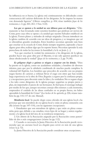 69
LOS DIRIGENTESy LAS ORGANIzACIONES DE LA IGLESIA
Su influencia no es buena. La iglesia está continuamente en dificultades como
consecuencia del carácter deficiente de los dirigentes. Se les impuso las manos
con demasiada ligereza” (Obreros evangélicos, p. 454; véase también Joyas de los
testimonios, t. 2, pp. 260, 261; 1 Tim. 5:22).
Los que se oponen a la unidad no son idóneos para ser dirigentes. “Últi-
mamente se han levantado entre nosotros hombres que profesan ser siervos de
Cristo, pero cuya obra se opone a la unidad que nuestro Salvador estableció en
la iglesia.Tienen planes y métodos de trabajo originales. Desean introducir en
la iglesia cambios de acuerdo con sus ideas de progreso, y se imaginan que así
se obtendrían grandes resultados. Estos hombres necesitan aprender más bien
que enseñar en la escuela de Cristo. Están siempre inquietos, aspirando a hacer
alguna gran obra,realizar algo que les reporte honra.Necesitan aprender la más
provechosa de todas las lecciones: la humildad y la fe en Jesús. [...]
“Los que enseñan la verdad, los misioneros y los dirigentes de la iglesia,
pueden hacer una gran obra por el Maestro, si tan solo quieren purificar sus
almas obedeciendo la verdad” (Joyas de los testimonios, t. 2, pp. 79, 80).
Es peligroso elegir a quienes se niegan a cooperar con los demás. “Dios
ha puesto en la iglesia, como sus ayudadores señalados, a hombres de diversos
talentos, para que por la sabiduría combinada de muchos pueda cumplirse la
voluntad del Espíritu. Los hombres que proceden de acuerdo con sus propios
rasgos fuertes de carácter, y rehúsan llevar el yugo con otros que han tenido
larga experiencia en la obra de Dios, llegarán a cegarse por la confianza propia,
y a incapacitarse para discernir entre lo falso y lo verdadero.No es seguro elegir
a los tales como dirigentes de la iglesia; porque seguirían su propio juicio y
plan, sin importarles el juicio de sus hermanos. Es fácil para el enemigo trabajar
por medio de los que, aunque necesitan consejo ellos mismos a cada momento,
emprenden el cuidado de las almas confiados en su propia fuerza, sin haber
aprendido la humildad de Cristo” (Los hechos de los apóstoles, p. 226; véanse tam-
bién las pp. 115-117 de este Manual).
Membresía local. Se puede elegir como oficiales de una iglesia local a las
personas que son miembros de esa iglesia local y están en plena comunión con
ella (véanse las pp. 107-110), con las siguientes excepciones:
1. Estudiantes que son miembros de iglesia y que están en plena comu-
nión, pero que, debido a sus estudios, viven lejos de su hogar y asisten regular-
mente a la iglesia local del área de su residencia temporaria.
2. Un obrero de la Asociación asignado por la Asociación como pastor/
líder de dos o más congregaciones (véanse las pp. 112).
3. Cuando es necesario, la Junta Directiva de la Asociación puede reco-
mendar que un anciano local sea elegido para servir en más de una iglesia
(véase la p. 72).
La Junta Directiva de la Asociación puede considerar otras excepciones.
 