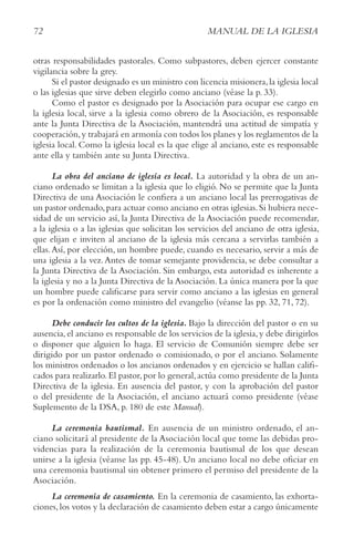 72 MANUAL DE LA IGLESIA
otras responsabilidades pastorales. Como subpastores, deben ejercer constante
vigilancia sobre la grey.
Si el pastor designado es un ministro con licencia misionera,la iglesia local
o las iglesias que sirve deben elegirlo como anciano (véase la p. 33).
Como el pastor es designado por la Asociación para ocupar ese cargo en
la iglesia local, sirve a la iglesia como obrero de la Asociación, es responsable
ante la Junta Directiva de la Asociación, mantendrá una actitud de simpatía y
cooperación,y trabajará en armonía con todos los planes y los reglamentos de la
iglesia local. Como la iglesia local es la que elige al anciano, este es responsable
ante ella y también ante su Junta Directiva.
La obra del anciano de iglesia es local. La autoridad y la obra de un an-
ciano ordenado se limitan a la iglesia que lo eligió. No se permite que la Junta
Directiva de una Asociación le confiera a un anciano local las prerrogativas de
un pastor ordenado,para actuar como anciano en otras iglesias.Si hubiera nece-
sidad de un servicio así, la Junta Directiva de la Asociación puede recomendar,
a la iglesia o a las iglesias que solicitan los servicios del anciano de otra iglesia,
que elijan e inviten al anciano de la iglesia más cercana a servirlas también a
ellas.Así, por elección, un hombre puede, cuando es necesario, servir a más de
una iglesia a la vez.Antes de tomar semejante providencia, se debe consultar a
la Junta Directiva de la Asociación. Sin embargo, esta autoridad es inherente a
la iglesia y no a la Junta Directiva de la Asociación. La única manera por la que
un hombre puede calificarse para servir como anciano a las iglesias en general
es por la ordenación como ministro del evangelio (véanse las pp. 32, 71, 72).
Debe conducir los cultos de la iglesia. Bajo la dirección del pastor o en su
ausencia,el anciano es responsable de los servicios de la iglesia,y debe dirigirlos
o disponer que alguien lo haga. El servicio de Comunión siempre debe ser
dirigido por un pastor ordenado o comisionado, o por el anciano. Solamente
los ministros ordenados o los ancianos ordenados y en ejercicio se hallan califi-
cados para realizarlo.El pastor,por lo general,actúa como presidente de la Junta
Directiva de la iglesia. En ausencia del pastor, y con la aprobación del pastor
o del presidente de la Asociación, el anciano actuará como presidente (véase
Suplemento de la DSA, p. 180 de este Manual).
La ceremonia bautismal. En ausencia de un ministro ordenado, el an-
ciano solicitará al presidente de la Asociación local que tome las debidas pro-
videncias para la realización de la ceremonia bautismal de los que desean
unirse a la iglesia (véanse las pp. 45-48). Un anciano local no debe oficiar en
una ceremonia bautismal sin obtener primero el permiso del presidente de la
Asociación.
La ceremonia de casamiento. En la ceremonia de casamiento, las exhorta-
ciones,los votos y la declaración de casamiento deben estar a cargo únicamente
 