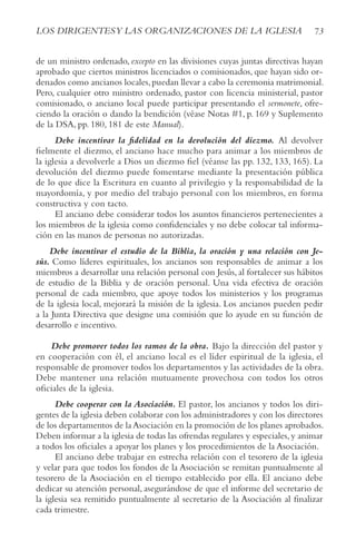 73
LOS DIRIGENTESy LAS ORGANIzACIONES DE LA IGLESIA
de un ministro ordenado, excepto en las divisiones cuyas juntas directivas hayan
aprobado que ciertos ministros licenciados o comisionados, que hayan sido or-
denados como ancianos locales,puedan llevar a cabo la ceremonia matrimonial.
Pero, cualquier otro ministro ordenado, pastor con licencia ministerial, pastor
comisionado, o anciano local puede participar presentando el sermonete, ofre-
ciendo la oración o dando la bendición (véase Notas #1, p. 169 y Suplemento
de la DSA, pp. 180, 181 de este Manual).
Debe incentivar la fidelidad en la devolución del diezmo. Al devolver
fielmente el diezmo, el anciano hace mucho para animar a los miembros de
la iglesia a devolverle a Dios un diezmo fiel (véanse las pp. 132, 133, 165). La
devolución del diezmo puede fomentarse mediante la presentación pública
de lo que dice la Escritura en cuanto al privilegio y la responsabilidad de la
mayordomía, y por medio del trabajo personal con los miembros, en forma
constructiva y con tacto.
El anciano debe considerar todos los asuntos financieros pertenecientes a
los miembros de la iglesia como confidenciales y no debe colocar tal informa-
ción en las manos de personas no autorizadas.
Debe incentivar el estudio de la Biblia, la oración y una relación con Je-
sús. Como líderes espirituales, los ancianos son responsables de animar a los
miembros a desarrollar una relación personal con Jesús, al fortalecer sus hábitos
de estudio de la Biblia y de oración personal. Una vida efectiva de oración
personal de cada miembro, que apoye todos los ministerios y los programas
de la iglesia local, mejorará la misión de la iglesia. Los ancianos pueden pedir
a la Junta Directiva que designe una comisión que lo ayude en su función de
desarrollo e incentivo.
Debe promover todos los ramos de la obra. Bajo la dirección del pastor y
en cooperación con él, el anciano local es el líder espiritual de la iglesia, el
responsable de promover todos los departamentos y las actividades de la obra.
Debe mantener una relación mutuamente provechosa con todos los otros
oficiales de la iglesia.
Debe cooperar con la Asociación. El pastor, los ancianos y todos los diri-
gentes de la iglesia deben colaborar con los administradores y con los directores
de los departamentos de la Asociación en la promoción de los planes aprobados.
Deben informar a la iglesia de todas las ofrendas regulares y especiales,y animar
a todos los oficiales a apoyar los planes y los procedimientos de la Asociación.
El anciano debe trabajar en estrecha relación con el tesorero de la iglesia
y velar para que todos los fondos de la Asociación se remitan puntualmente al
tesorero de la Asociación en el tiempo establecido por ella. El anciano debe
dedicar su atención personal, asegurándose de que el informe del secretario de
la iglesia sea remitido puntualmente al secretario de la Asociación al finalizar
cada trimestre.
 
