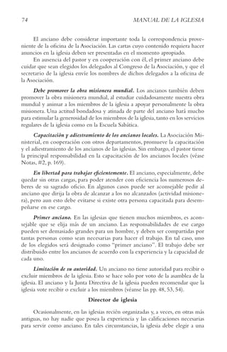 74 MANUAL DE LA IGLESIA
El anciano debe considerar importante toda la correspondencia prove-
niente de la oficina de la Asociación. Las cartas cuyo contenido requiera hacer
anuncios en la iglesia deben ser presentadas en el momento apropiado.
En ausencia del pastor y en cooperación con él, el primer anciano debe
cuidar que sean elegidos los delegados al Congreso de la Asociación, y que el
secretario de la iglesia envíe los nombres de dichos delegados a la oficina de
la Asociación.
Debe promover la obra misionera mundial. Los ancianos también deben
promover la obra misionera mundial, al estudiar cuidadosamente nuestra obra
mundial y animar a los miembros de la iglesia a apoyar personalmente la obra
misionera. Una actitud bondadosa y atinada de parte del anciano hará mucho
para estimular la generosidad de los miembros de la iglesia,tanto en los servicios
regulares de la iglesia como en la Escuela Sabática.
Capacitación y adiestramiento de los ancianos locales. La Asociación Mi-
nisterial, en cooperación con otros departamentos, promueve la capacitación
y el adiestramiento de los ancianos de las iglesias. Sin embargo, el pastor tiene
la principal responsabilidad en la capacitación de los ancianos locales (véase
Notas, #2, p. 169).
En libertad para trabajar eficientemente. El anciano, especialmente, debe
quedar sin otras cargas, para poder atender con eficiencia los numerosos de-
beres de su sagrado oficio. En algunos casos puede ser aconsejable pedir al
anciano que dirija la obra de alcanzar a los no alcanzados (actividad misione-
ra), pero aun esto debe evitarse si existe otra persona capacitada para desem-
peñarse en ese cargo.
Primer anciano. En las iglesias que tienen muchos miembros, es acon-
sejable que se elija más de un anciano. Las responsabilidades de ese cargo
pueden ser demasiado grandes para un hombre, y deben ser compartidas por
tantas personas como sean necesarias para hacer el trabajo. En tal caso, uno
de los elegidos será designado como “primer anciano”. El trabajo debe ser
distribuido entre los ancianos de acuerdo con la experiencia y la capacidad de
cada uno.
Limitación de su autoridad. Un anciano no tiene autoridad para recibir o
excluir miembros de la iglesia. Esto se hace solo por voto de la asamblea de la
iglesia. El anciano y la Junta Directiva de la iglesia pueden recomendar que la
iglesia vote recibir o excluir a los miembros (véanse las pp. 48, 53, 54).
Director de iglesia
Ocasionalmente, en las iglesias recién organizadas y, a veces, en otras más
antiguas, no hay nadie que posea la experiencia y las calificaciones necesarias
para servir como anciano. En tales circunstancias, la iglesia debe elegir a una
 