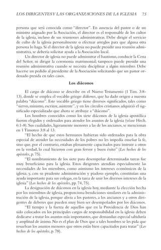 75
LOS DIRIGENTESy LAS ORGANIzACIONES DE LA IGLESIA
persona que será conocida como “director”. En ausencia del pastor o de un
ministro asignado por la Asociación, el director es el responsable de los cultos
de la iglesia, incluso de sus reuniones administrativas. Debe dirigir el servicio
de culto de la iglesia personalmente o efectuar arreglos para que alguna otra
persona lo haga.Si el director de la iglesia no puede presidir una reunión admi-
nistrativa, se debería solicitar ayuda a la Asociación local.
Un director de iglesia no puede administrar el bautismo,conducir la Cena
del Señor, ni dirigir la ceremonia matrimonial; tampoco puede presidir una
reunión administrativa cuando se necesita disciplinar a algún miembro. Debe
hacerse un pedido al presidente de la Asociación solicitando que un pastor or-
denado presida en tales casos.
Los diáconos
El cargo de diácono se describe en el Nuevo Testamento (1 Tim. 3:8-
13), donde se emplea el vocablo griego diákonos, que ha dado origen a nuestra
palabra “diácono”. Este vocablo griego tiene diversos significados, tales como
“siervo, ministro, escritor, asistente”, y en los círculos cristianos adquirió el sig-
nificado especializado que ahora se atribuye a “diácono”.
Los hombres conocidos como los siete diáconos de la iglesia apostólica
fueron elegidos y ordenados para atender los asuntos de la iglesia (véase Hech.
6:1-8). Sus cualidades, ligeramente menores a las de los ancianos, se mencionan
en 1 Timoteo 3:8 al 13.
“El hecho de que estos hermanos hubieran sido ordenados para la obra
especial de atender las necesidades de los pobres no les impedía enseñar la fe,
sino que, por el contrario, estaban plenamente capacitados para instruir a otros
en la verdad, lo cual hicieron con gran fervor y buen éxito” (Los hechos de los
apóstoles, p. 75).
“El nombramiento de los siete para desempeñar determinadas tareas fue
muy beneficioso para la iglesia. Estos dirigentes atendían especialmente las
necesidades de los miembros, como asimismo los intereses económicos de la
iglesia; y, con su prudente administración y piadoso ejemplo, constituían una
ayuda importante para sus colegas,en la tarea de unir los diversos intereses de la
iglesia” (Los hechos de los apóstoles, pp. 74, 75).
La designación de diáconos en la iglesia hoy, mediante la elección hecha
por los miembros de iglesia, proporciona bendiciones similares en la adminis-
tración de la iglesia, porque alivia a los pastores, a los ancianos y a otros diri-
gentes de deberes que pueden muy bien ser desempeñados por los diáconos.
“El tiempo y la fuerza de aquellos que en la Providencia de Dios han
sido colocados en los principales cargos de responsabilidad en la iglesia deben
dedicarse a tratar los asuntos más importantes,que demandan especial sabiduría
y amplitud de ánimo. No es el plan de Dios que a tales hombres se les pida que
resuelvan los asuntos menores que otros están bien capacitados para tratar” (Los
hechos de los apóstoles, p. 78).
 