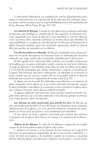 76 MANUAL DE LA IGLESIA
La Asociación Ministerial, en coordinación con los departamentos, pro-
mueve el entrenamiento y la capacitación de los diáconos. Sin embargo, el pas-
tor, junto con los ancianos, tiene la responsabilidad primaria del entrenamiento
de los diáconos. (Véase Notas #3, pp. 169, 170).
La comisión de diáconos. Cuando en una iglesia hay un número suficiente
de diáconos que justifique la constitución de una comisión de diáconos, con-
viene organizarla, con el jefe de diáconos como presidente y con otro diácono
como secretario. Esta comisión constituye un medio eficaz para distribuir las
responsabilidades y coordinar la contribución de los diáconos al bienestar de la
iglesia. Funciona también como una escuela de capacitación, donde los nuevos
diáconos pueden ser instruidos en sus deberes.
Los diáconos deben ser ordenados. El diácono nombrado como tal por pri-
mera vez no puede desempeñar sus funciones hasta ser ordenado por un pastor
ordenado que tenga credenciales actualizadas, expedidas por la Asociación.
El rito sagrado de la ordenación debe realizarse con sencillez,en presencia
de la iglesia, por un pastor ordenado, y puede consistir en una breve referencia
al cargo de diácono, a las cualidades requeridas de estos servidores de la iglesia
y a los deberes principales que estarán autorizados a realizar en beneficio de
la iglesia.Tras presentar una breve exhortación a la fidelidad en el servicio, el
pastor, asistido por un anciano, cuando ello sea aconsejable, ordena al diácono
mediante una oración y la imposición de manos (véase la p. 37).
Si alguna vez en el pasado fue ordenado como diácono, y se mantuvo en
plena comunión con la iglesia, no es necesario ordenarlo nuevamente, aunque
se haya trasladado a otra iglesia. Si al terminar el año eclesiástico la iglesia desea
que continúe sirviendo como diácono, deberá reelegirlo.
Si alguien ordenado anteriormente como anciano es posteriormente ele-
gido como diácono,no se necesita ordenarlo como diácono,porque su ordena-
ción como anciano cubre esta función.
Los diáconos no están autorizados para presidir los ritos. El diácono no
está autorizado para presidir la Cena del Señor, los bautismos, ni las reuniones
administrativas de la iglesia, y no se les permite realizar la ceremonia de matri-
monio, ni oficiar en la recepción o en la transferencia de miembros.
Si una iglesia no tiene a alguien autorizado para realizar tales deberes,
el dirigente de la iglesia debe buscar el consejo y la asistencia de la Asocia-
ción.
Deberes de los diáconos. La obra de los diáconos comprende un amplio
campo de servicios prácticos para la iglesia, tales como:
1. Ayudar en los servicios y en las reuniones. En las reuniones de la iglesia, los
diáconos son generalmente responsables de dar la bienvenida a miembros y a
visitas al entrar en la iglesia, y de ayudarlos, cuando sea necesario, a encontrar
asiento.Además, deben estar listos para colaborar con el pastor y con los ancia-
 